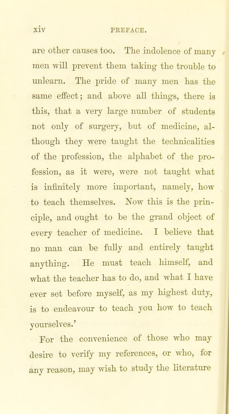 are other causes too. The indolence of many men will prevent them taking- the trouble to unlearn. The pride of many men has the same effect; and above all things, there is this, that a very large number of students not only of surgery, but of medicine, al- though they were taught the technicalities of the profession, the alphabet of the pro- fession, as it were, were not taught what is infinitely more important, namely, how to teach themselves. Now this is the prin- ciple, and ought to be the grand object of every teacher of medicine. I believe that no man can be fully and entu'ely taught anything. He must teach himself, and what the teacher has to do, and what I have ever set before myself, as my highest duty, is to endeavour to teach you how to teach yourselves.' For the convenience of those who may desire to verify my references, or who, for any reason, may wish to study the literature