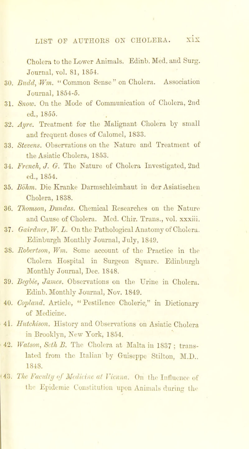 I LIST OP AUTHOKS ON CHOLEllA. xix Cholera to the Lower Animals. Edinb. Med. and Surg. Journal, vol. 81, 1854. 30. Bndd, Wm.  Common Sense  on Cholera. Association Journal, 1864-5. 31. Snoiu. On the Mode of Communication of Cholera, 2nd ed., 1855. 32. Ayrc. Treatment for the Malignant Cliolera by small and frequent doses of Calomel, 1833. 33. Stevens. Observations on the Nature and Treatment of the Asiatic Cholera, 1853. 34. French, J. G. The Nature of Cholera Investigated, 2ud ed., 1854. 35. Bohm. Die Kranke Darmschleimhaut in der Asiatischen Cholera, 1838. 36. Thomson, Dundas. Chemical Eesearches on the Natm-e and Cause of Cholera. Med. Chir. Trans., vol. xxxiii. 37. Gairdner, W. L. On the Pathological Anatomy of Cholera. Edinburgh Monthly Journal, July, 1849. 38. Robertson, Win. Some account of the Practice in the Cholera Hospital in Surgeon Square. Edinburgh Monthly Journal, Dec. 1848. 39. Bcghic, James. Observations on the; Urine in Cholera. Edinb. Monthly Journal, Nov. 1849. 40. Cojdand. Article, Pestilence Choleric, in Dictionary of Medicine. 41. Hutchison. History and Observations on Asiatic Cholera in Brooklyn, New York, 1854. 42. Watson, Seth B. The Cholera at Malta in 1837 ; trans- lated from the Italian' by Guiseppe Stilton, M.D.. 1848. 43. The FuctiUij f Medicine a/ Vienna. On the Influence of the Epidemic Constitution iipon Animals during tlie