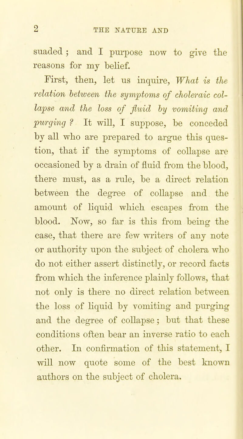 suaded ; and I purpose now to give the reasons for my belief. First, then, let us inquire. What is the relation between the symptoms of choleraic col- lapse and the loss of fluid hy vomiting and purging ? It will, I suppose, be conceded by all who are prepared to argue this ques- tion, that if the symptoms of collapse are occasioned by a drain of fluid from the blood, there must, as a rule, be a direct relation between the degree of collapse and the amount of liquid which escapes fi*om the blood. Now, so far is this fi-om being the case, that there are few writers of any note or authority upon the subject of cholera who do not either assert distinctly, or record facts from which the inference plainly follows, that not only is there no direct relation between the loss of liquid by vomiting and purging and the degree of collapse; but that these conditions often bear an inverse ratio to each other. In confirmation of this statement, I wiU now quote some of the best known authors on the subject of cholera.