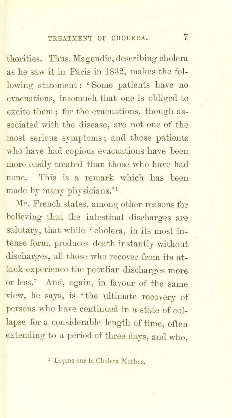 thorities. Thus, Magendie, describing cholera as he saw it in Paris in 1832, makes the fol- lowing statement: ' Some patients have no evacuations, insomuch that one is obliged to excite them; for the evacuations, though as- sociated with the disease, are not one of the most serious symptoms; and those patients who have had copious evacuations have been more easily treated than those who have had none. This is a remark which has been made by many physicians.'' Mr. French states, among other reasons for believing that the intestinal discharges are salutary, that while ' cholera, in its most in- tense form, produces death instantly without discharges, all those who recover from its at- tack experience the peculiar discharges more or less.' And, again, in favour of the same view, he says, is 'the ultimate recovery of persons who have continued in a state of col- lapse for a considerable length of time, often extending to a period of three days, and who, ' Le9on3 sur lo Cholera Morbiia.