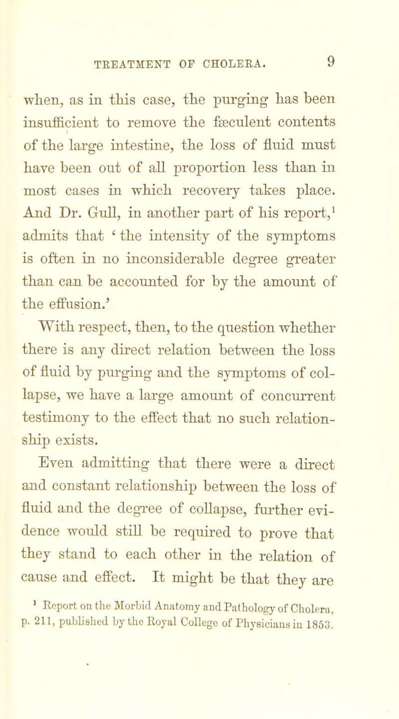 when, as in this case, the purging has been insufficient to remove the feculent contents of the lai'ge intestine, the loss of fluid must have been out of all proportion less than in most cases in which recovery takes place. And Dr. Gull, in another part of his report,' admits that ' the intensity of the symptoms is often in no inconsiderable degree gTeater than can be accounted for by the amount of the effusion.' With respect, then, to the question whether there is any direct relation between the loss of fluid by purgmg and the symptoms of col- lapse, we have a large amount of conciu-rent testimony to the effect that no such relation- ship exists. Even admitting that there were a direct and constant relationship between the loss of fluid and the degree of collapse, further evi- dence would still be required to prove that they stand to each other in the relation of cause and effect. It might be that they are ' Report on the Morbid Anatomy and Pathology of Cholera, p. 211, published by the Royal College of Physicians in 1853.