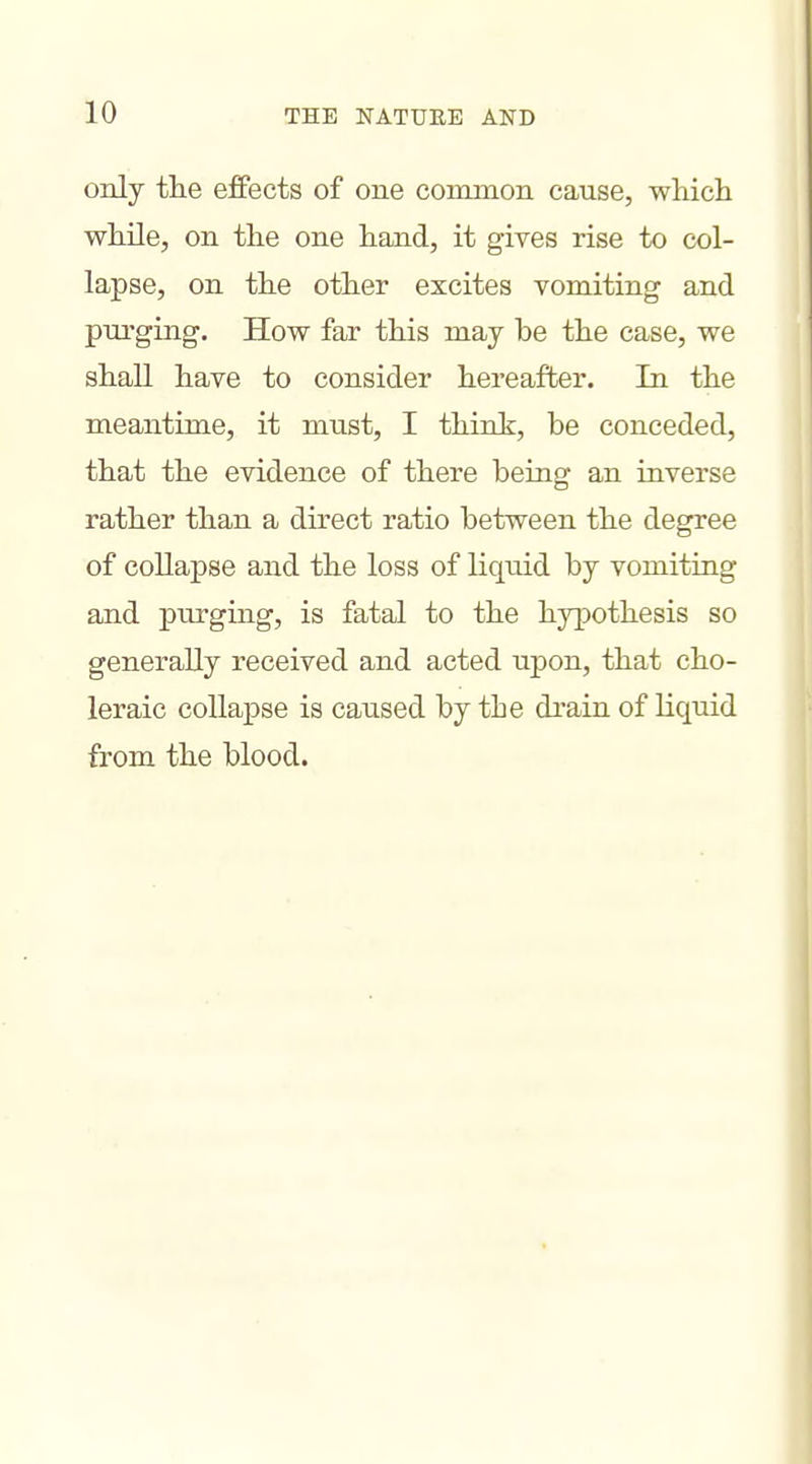 only the effects of one common cause, which while, on the one hand, it gives rise to col- lapse, on the other excites vomiting and pui'ging. How far this may be the case, we shall have to consider hereafter. In the meantime, it must, I think, be conceded, that the evidence of there being an inverse rather than a direct ratio between the degree of collapse and the loss of liquid by vomiting and purging, is fatal to the hypothesis so generally received and acted upon, that cho- leraic collapse is caused by the drain of liquid from the blood.