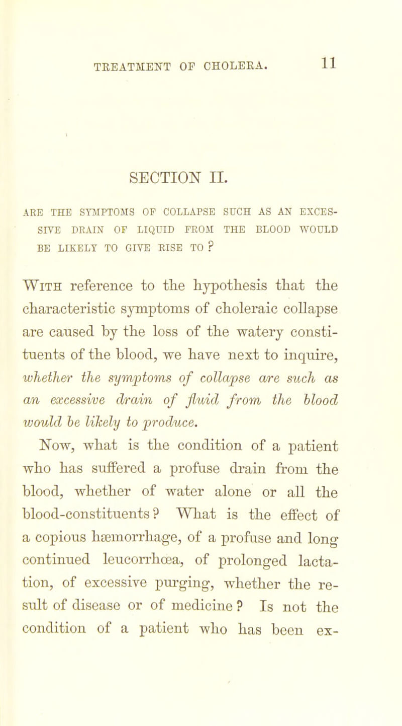 SECTION n. ARE THE STJIPTOMS OF COLLAPSE SUCH AS AN EXCES- SIVE DRAIN OP LIQUID FROM THE BLOOD WOULD BE LIKELY TO GIVE RISE TO ? With reference to the hypothesis that the characteristic symptoms of choleraic collapse are caused by the loss of the watery consti- tuents of the blood, we have next to inquire, whether the symptoms of collapse are such as an excessive drain of fluid from the blood would he likely to produce. Now, what is the condition of a patient who has suffered a profuse drain from the blood, whether of water alone or all the blood-constituents? What is the effect of a copious hEemorrhage, of a profuse and long continued leucorrhoea, of prolonged lacta- tion, of excessive purging, whether the re- sult of disease or of medicine ? Is not the condition of a patient who has been ex-