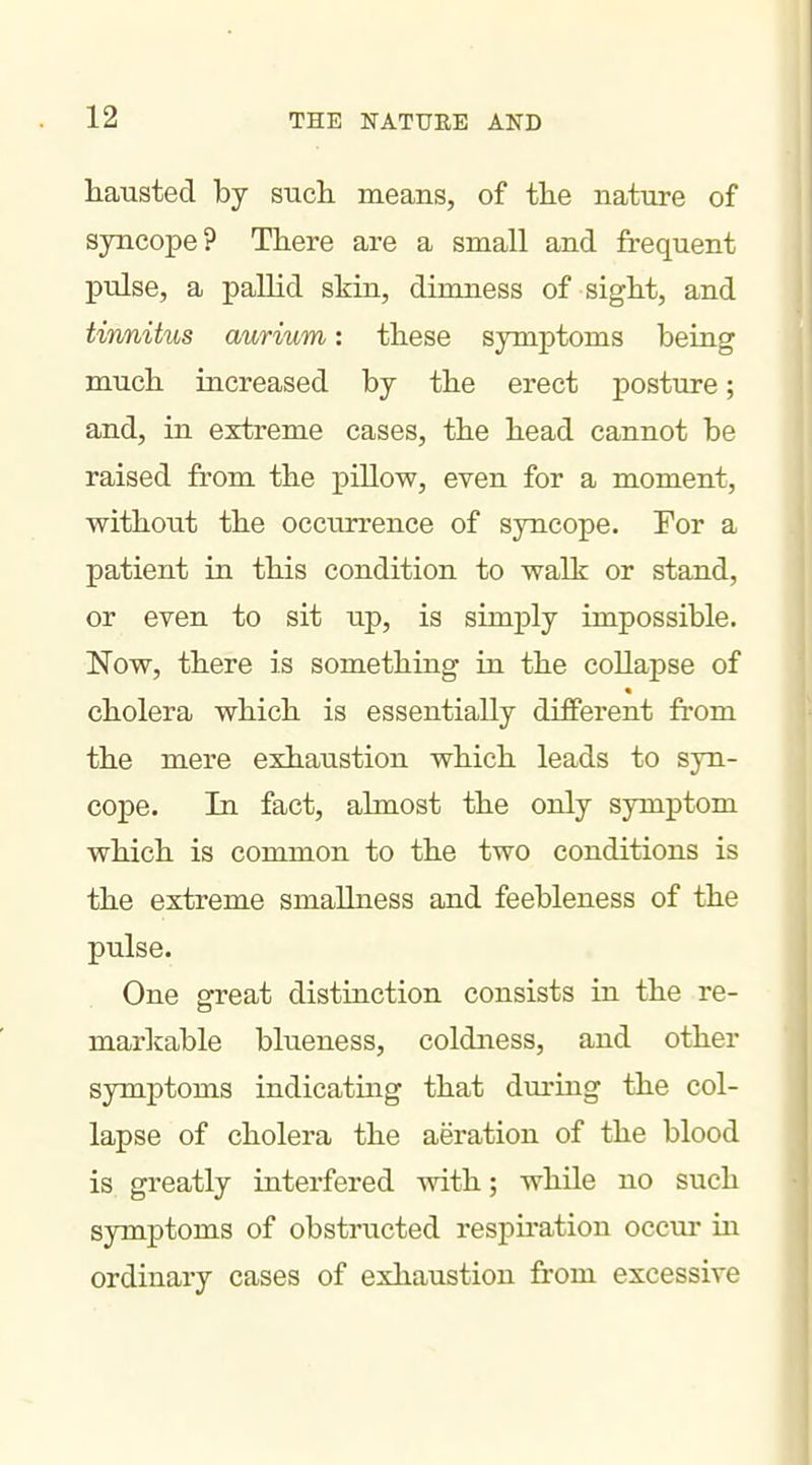 hausted by such means, of tlie nature of syncope? There are a small and frequent pulse, a pallid skin, dimness of sight, and tinnitus aurium: these symptoms being much increased by the erect posture; and, in extreme cases, the head cannot be raised from the pillow, even for a moment, without the occurrence of syncope. Tor a patient in this condition to walk or stand, or even to sit up, is simply impossible. Now, there is something in the collapse of « cholera which is essentially different from the mere exhaustion which leads to syn- cope. In fact, almost the only symptom which is common to the two conditions is the extreme smallness and feebleness of the pulse. One great distinction consists in the re- markable blueness, coldness, and other symptoms indicating that during the col- lapse of cholera the aeration of the blood is greatly interfered with; while no such symptoms of obstructed respu*ation occur in ordinary cases of exhaustion from excessive