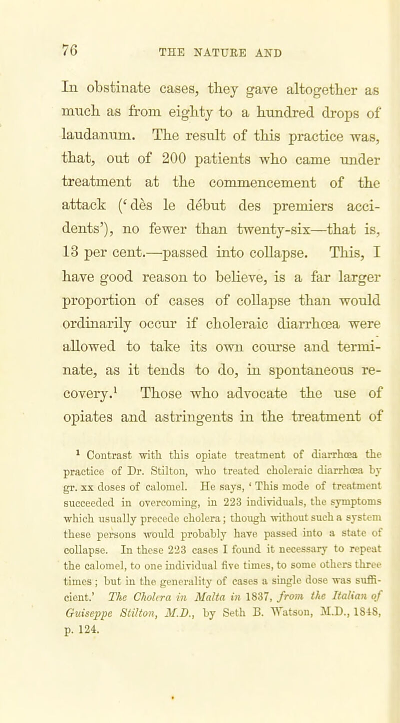 7G In obstinate cases, they gave altogether as mucli as from eighty to a hundred drops of laudanum. The result of this practice was, that, out of 200 patients who came under treatment at the commencement of the attack ('des le debut des premiers acci- dents'), no fewer than twenty-six—that is, 13 per cent.—passed into collapse. This, I have good reason to believe, is a far larger proportion of cases of collapse than would ordinarily occur if choleraic diarrhoea were allowed to take its own course and termi- nate, as it tends to do, in spontaneous re- covery.^ Those who advocate the use of opiates and astringents in the treatment of ^ Contrast -witli this opiate treatment of diarrhcea the practice of Dr. Stilton, -n-lio treated choleraic diarrhoea by gr. XX doses of calomel. He says, ' This mode of treatment succeeded in overcoming, in 223 individuals, the symptoms which usually precede cholera; though without such a system these persons would probably have passed into a state of collapse. In these 223 cases I found it necessary to repeat the calomel, to one individual five times, to some others three times ; but in the generality of cases a single dose was suffi- cient.' The Cholera in Malta in 1837, fro7n the Italian of Guiseppc Stilton, M.D., by Seth B. Watson, M.D., 1848, p. 124.