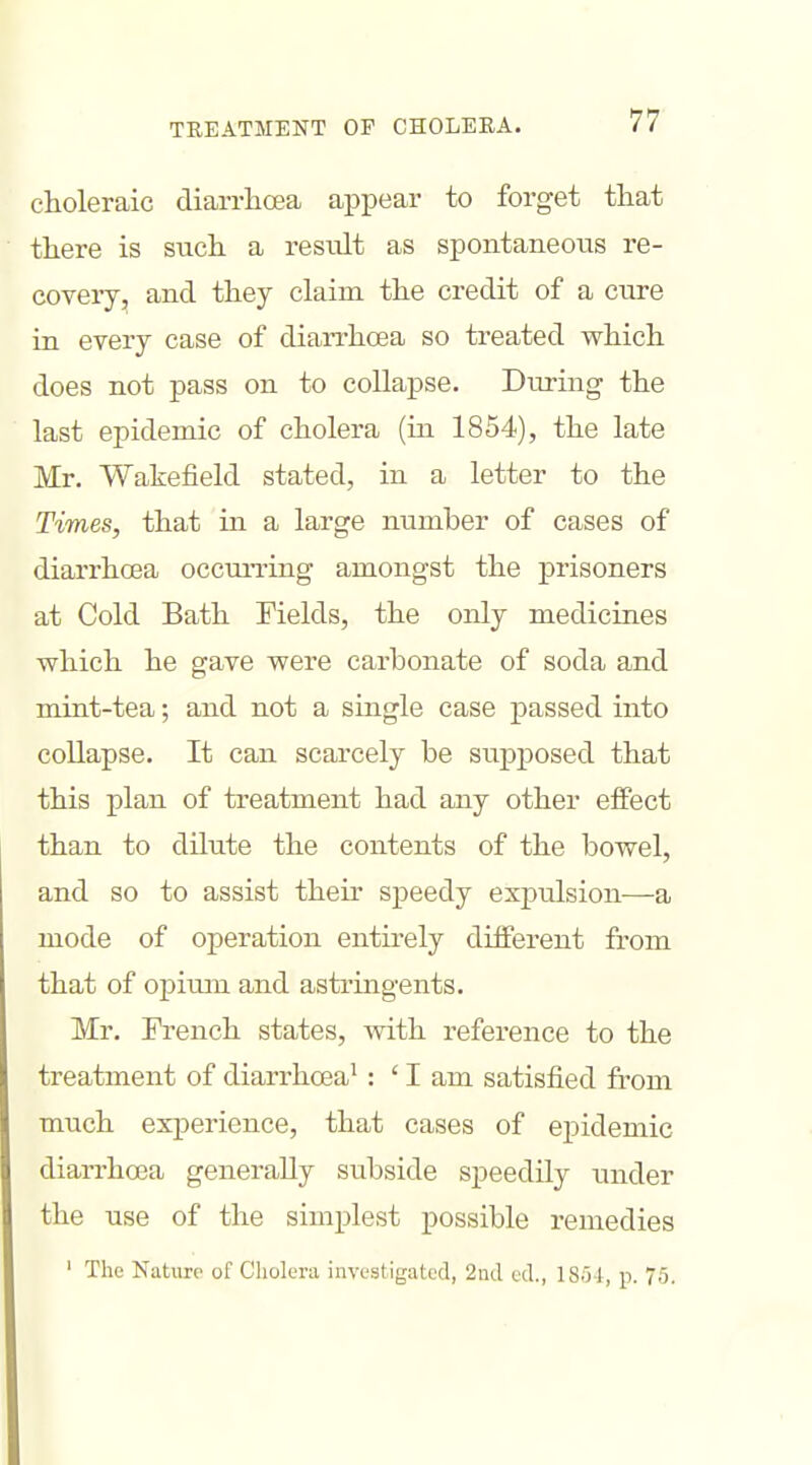 choleraic diarrhoea appear to forget that there is such a result as spontaneous i-e- covery, and they claim the credit of a ciire in every case of diarrhoea so treated which does not pass on to collapse. Diu-ing the last epidemic of cholera (in 1854), the late Mr. Wakefield stated, in a letter to the Times, that in a large number of cases of diarrhoea occurring amongst the prisoners at Cold Bath Fields, the only medicines which he gave were carbonate of soda and mint-tea; and not a single case passed into collapse. It can scarcely be supj)osed that this plan of treatment had any other effect than to dilute the contents of the bowel, and so to assist their speedy expulsion—a mode of operation entirely different from that of opium and astringents. Mr. Trench states, with reference to the treatment of diarrhoea^: ' I am satisfied from much experience, that cases of epidemic diari'hoea generally subside speedily under the use of the simplest possible remedies ' The Nature of Cholera investigated, 2nd ed., 18o4, p. 75.