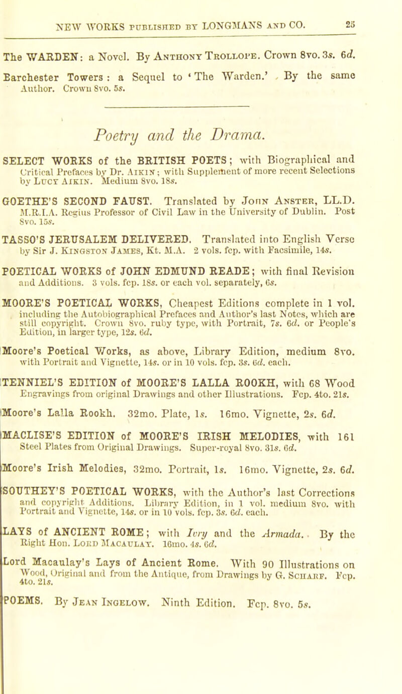 The WARDEN: a Novel. By Anthony Trollope. Crown 8vo. 3«. 6d. Earchester Towers : a Sequel to • The Warden.' By the same Author. Crowu 8vo. 5s. SELECT WOEKS of the BRITISH POETS; with Biographical and Critical Pi-efaous by Dr. AiKiN; with SLipplement of more recent Selections by Lucy Aikin. Medium 8vo. 18s. GOETHE'S SECOND FATJST. Translated by Jonv Anster, LL.D. JI.R.I.A. Regius Professor of Civil Law in the University of Dublin. Post TASSO'S JERUSALEM DELIVERED. Translated into English Verse by Sir J. Kingston James, Kt. M.A. 2 vols. fcp. with Facsimile, 14*. POETICAL WORKS of JOHN EDMUND READE; with final Revision and Additions. 3 vols. fcp. ISs. or each vol. separately, Cs. MOORE'S POETICAL WORKS, Cheapest Editions complete in 1 vol. including the Autobiographical Prefaces and Author's last Notes, which are still copyright. Crown Svo. ruby type, with Portrait, 7s. 6rf. or People's Edition, in larger type, 12s. Hd. Moore's Poetical V/orks, as above, Library Edition, medium Svo. with Portrait and Vignette, Us. or in 10 vols. fcp. 3s. (jrf. each. ;TENNIEL'S EDITION of MOORE'S LALLA ROOKH, with 68 Wood Engravings from original Drawings and other Illustrations. Fcp. 4to. 21s. iMoore's Lalla Rookh. 32mo. Plate, Is. 16mo. Vignette, 2s. 6<f. MACLISE'S EDITION of MOORE'S IRISH MELODIES, with 161 Steel Plates from Original Drawings. Super-royal Svo. 31s. Gd. Moore's Irish Melodies, 32mo. Portrait, Is. 16mo. Vignette, 2s. 6d. SOUTHEY'S POETICAL WORKS, with the Author's last Corrections and copyriplit Additions. Library Edition, in 1 vol. medium Svo. with Portrait and \ ignelte, lis. or in 10 vols. fcp. 3s. 6rf. each. LAYS of ANCIENT ROME; with Ivi !/ and the Armada. By the Right Hon. LoKD Macaulay. IGmo. -Is. ad. Lord Macaulay's Lays of Ancient Rome. With 90 Illustrations on Wood, Original and from the Antique, from Drawings by G. Scharf. Pen. and the Drama. Svo. 10s. POEMS. By Jean iNGELOVf. Ninth Edition. Fcp. Svo. 5s.