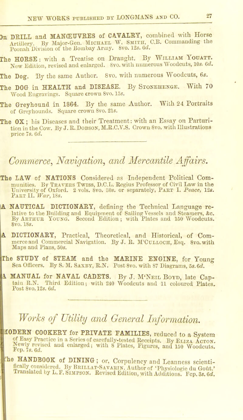 an DRILL and MANffiUVEES of CAVALRY, combined with Horse Artillery. By Major-Gen. Michael W. Smith, C.B. CommaucUng the PooiuihUivisioii of tbe Bombay Army. Svo. Vis. 6d. rhe HORSE -. with a Treatise on Draught. By Wilt.iam Youatt. New Edition, revised and enlarged. Svo. witli numerous AVoodcuts, 10s. Gd. The Dog. Bj tbe same Autbor. Svo. with numerous Woodcuts, 6s. The DOG in HEALTH and DISEASE, By Stonehenge. With 70 Wood Eiigr.avings. Square crown Svo. los. The Greyhound in 1864. By tbe same Author. With 24 Portraits of Greyhounds. Square crowu Svo. 21s. The OX ; bis Diseases and their Treatment: with an Essay on Parturi- tion in the Cow. By J.R.DoBSON, M.E.C.V.S. Crown Svo. with Illustrations price 7s. (id. Commerce, Navigation, and Mercantile Affairs. The LAW of NATIONS Considered as Independent Political Com- nuiuities. By Tea vers Twiss, D.C.L. Regius Professor of Civil Law in the University of Oxford. 2 vols. Svo. oOs. or separately, Part I. Peace, Vis. Part IL 'War, iSs. (A NAUTICAL DICTIONARY, defining tbe Technical Language re- 1 lativc to the Building and Equipment of Sailing Vessels and Steamers, &c. By Aethub Young. Second Edition; with ]?lates and 150 Woodcuts. Svo. 18s. DICTIONARY, Practical, Theoretical, and Historical, of Com- merce and Coraraeroial Navigation. By J. R. M'Cuilocil, Esq. Svo. with Maps and Plans, 50s. The STUDY of STEAM and the MARINE ENGINE, for Young Sea Officers. By S. M. Saxbt, R.N. Post Svo. with S7 Diagrams, 5s. 6d. 1 MANUAL for NAVAL CADETS. By J. M'Neil Boyd, late Cap- tain R.N. Third Edition; with 240 AVoodcuts and 11 coloured Plates. Post Svo. 12s. lad. Works of Utility and General Information. IIODERN COOKERY for PRIVATE FAMILIES, reduced to a System of Easy Practice in a Series of carefully-tested Receipts. By Eliza Acton. Newly n^viscd and enlarged; witb S Plates, Pigiu-cs, and 150 Woodcuts. Jbcp. vs. 6a. 'he HANDBOOK of DINING; or, Corpulency and Leanness scicnti- lically consid.Tod By Brillat-Savauin. Autbornf 'I'hy.siologie du GoiU.' Iranslated by h. P. Isi.mpson. Revised Edition, with Additions. Fcp. 3s. 6rf.