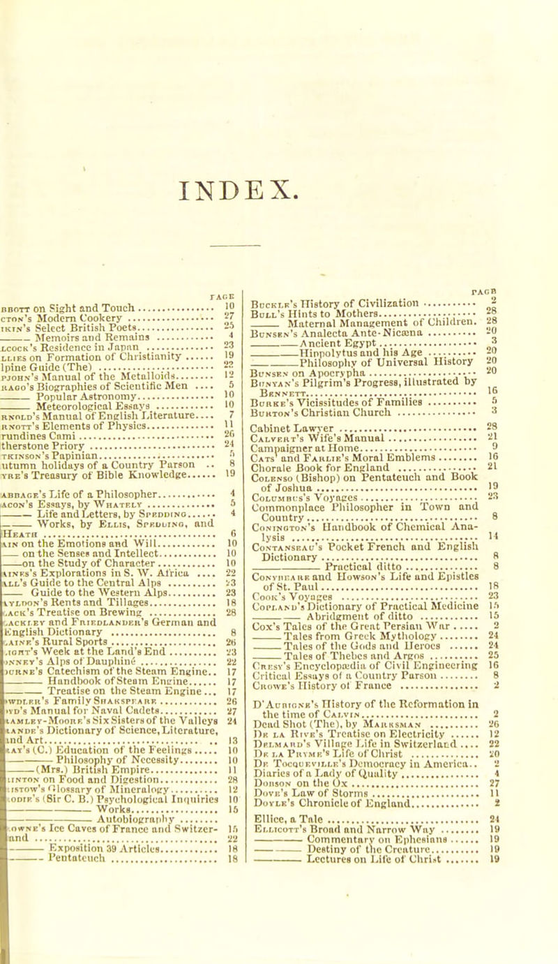 INDEX. rxr.E BBOTT on Fight and Touch }^ cton's Modem Cookery ^7 tkfn's Select British Poets J ISfemoirs and Remains ■* lcock's Residence in Japiin 23 LMEs on Formation of Christianity 19 Ipine Guide (The) pjohn'3 Manual of the Metalloids li KAoo's Biographies of Scientific Men .... ^ Popular Astronomy Meteorological Essays 10 rnold's Manual of Enirlish Literature 7 rnott's Elements of Physics '1 rundines Cnmi 2^' therstone Priory 21 tkinson's Papinian utumn holidays of a Country Parson .. 8 ybe's Treasury of Bible Knowledge 19 abdace's Life of a Philosopher 4 iacon'b Essays, by Whately • 5 — Life and Letters, by Sprddino 4 — Works, by Ellis, Spkdlino, and IHeath 6 viN on the Emotions and Will 10 — on the Sensei and Intellect 10 on the Study of Character lo AiNFs's Explorations inS. W. Africa .... 22 vll's Guide to the Central Alps '.'3 Guide to the Western Alps 23 vvloon's Rents and Tillages 18 ack's Treatise on Brewinx 28 ACKf.Ev and Fhiedlandeb's German and KnpSiah Dictionary 8 ai.vr's Rural Sports 2B lonr's Week at the Land's End '^3 NNFv's Alps of Dauphiut; 22 c'kne's Catechism of the Steam Engine.. 17 Handbook of Steam EuLMue 17 Treatise on the Steam Engine... 17 wdlfr's FamilySnAKSPrARK '2(5 vd's Manual for Naval Cadets 27 AM LEV-Moon r's Six Sisters of the Valleys 21 ande's Dictionary of Science,Literature, md Art !3 ay's iC.) Education of the FeelinjiB 10 Philosophy of Necessity 10 (Mrs.) British Empire 11 iNTON on Food and Digestion 28 isTow's 'IloBsary of Mineralogy 12 odir's (Sir C. B.) Psychological Infjuirles 10 Works 1.^ Autobiopratihy owwe's Ice Caves of France and Switzer- l.'i and 22 Exposition 39 Articles Ifl Pentateuch 18 PAOB Bdcklk's TTistory of Civilization 2 Bull's Hints to Mothers f° Maternal Manasement of Children. 2o Bunsen's Analecta Ante-Nicajna -0 Ancient Egypt ^ Hinpolytus and his Age 20 Philosophy of Universal History 20 Bl'nsen on Apocrypha 20 Bijnyan's Pilgrim's Progress, illustrated by Bknnett Buhke's Vicissitudes of Families J Bukton's Christian Church ^ Cabinet Lawj-er 29 Calvert's Wife's Manual 21 Campaigner at Home ^ Cats' arid Farlie's Moral Emblems 16 Chorale Book for England 21 CoLENso (.Bishop) on Pentateuch and Book of Josliua 19 CoLUMBCs's Voyages 23 Commonplace Pliilosopher in Town and Country 8 Conington's Handbook of Chemical Ana- lysis it CoNTANSEAu's Pockct Frcuch and English Dictionary R Practical ditto _ 8 Conviu:a RK and Uowson's Life und Epistles of St. Paul 18 Cook's Voyages 23 Copland's Dictionary of Practical Medicine Ift Abridgment of ditto IS Cox's Tales of the Great Persian War 2 Tales from Greek Mythology 24 Tales nf the Gods and Heroes 21 Tales of Thebes and Argos 25 Cni'sv's EncyelopH^dia of Civil Engineering 16 Critical Es'^uys of a (Country Parson 8 Crowe's History of France 2 D'AuntoNK's History of the Reformation in the time of Calvin 2 Dead Shot (The), by Marksman 2G Dk la Rive's Treatise on Electricity 12 Dplmauk's Villnce J>ifu in Switzerland .... 22 De la Pryme's Life of Christ 20 De Tocquevtlle's Democracy in America.. 2 Diaries of a Lady of Quality 4 DousoN on tlie Ox 27 DuVF-'s Law of Storms U Doyle's Chronicle of England 3t Ellice, a Tale 24 Ellicott's Broad and Narrow Way 19 Commentary on Ephesiana 19 Destiny of the Creature 19 Lectures on Life of Christ 19