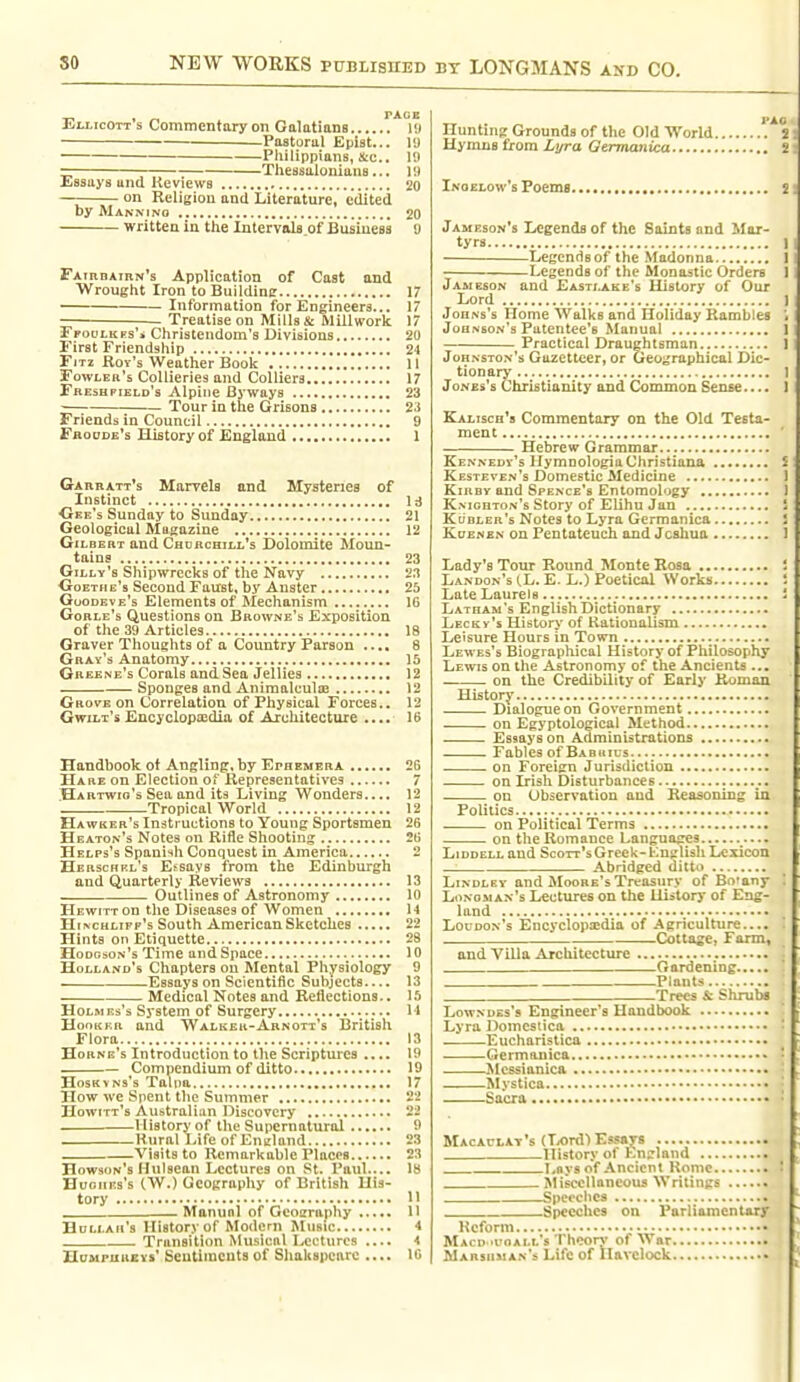 Eli-icott's Commentary on Galatians l!» Pastorul Epist... 19 ■ Philippians, &e.. 19 = -— Theasaloniuns... 19 liiSsuys una Heviews 20 on Religion and Literature, edited by MANNrNQ 20 written in the Intervals of Business 9 Fatrraiiin^s Application of Cast and Wrought Iron to Buildincr 17 Information for Engineers... 17 Treatise on Mills & Millwork. 17 EpouLKPs'ji Christendom's Divisions 20 First Friendship 24 FiTz Roy's Weather Book 11 Fowler's Collieries and Colliers 17 Freshpield's Alpine Byways 23 Tour in the Grisons 23 Friends in Council 9 FaoDDE's History of England 1 Gaubatt's Marvels end Mysteries of Instinct Id ■Gee's Sunday to Sunday 21 Geological Magazine 12 Gilbert and Churchill's Dolomite Moun- tains 23 Gilly's Shipwrecks of the Navy 2.1 Ooethe's Second Faust, by Anster 25 Goodeve's Elements of Mechanism 16 Gorle's Questions on Browne's Exposition of tlie 39 Articles 18 Graver Thoughts of a Country Parson .... 8 Gray's Anatomy 15 Greene's Corals and Sea Jellies 12 Sponges and Animalculffl 12 Grove on Correlation of Physical Forces.. 12 GwiLx's Encyclopaidia of Architecture .... 16 Handbook ot Angling, by Ephemera 26 Hare on Election oi' Representatives 7 Hartwio's Sea and its Living Wonders.... 12 ~ Tropical World 12 Hawker's ludtruutions to Young Sportsmen 26 Beaton's Notes on Rifle Shooting 26 Helps's Spanish Conquest In America 2 Herschrl's Essays from the Edinburgh and Quarterly Reviews 13 Outlines of Astronomy 10 Hewitt on the Diseases of Women 14 HiNCHLiFp's South American Sketches 22 Hints on Etiquette 28 Hodrson's Time and Space 10 Holland's Chapters on Mental Physiology 9 . Essays on Scientific Subjects.... 13 Medical Notes and Reflections.. 15 Holmes's System of Surgery M HooKKR and Walker-Arnott's British Flora 13 Horne's Introduction to the Scriptures .... 19 Compendium of ditto 19 HosKvNs's Talpa 17 How we Spent the Summer 22 Howitt's Australian Discovery 22 _ History of the Supernatural ^ Rural Life of Ennland 23 Visits to Remarkable Places 23 Howson's Mulsean Lectures on St. Paul.... 18 HuoiiEs's (W.) Geography of British His- tory 11 — Manual of Geoaraphy 11 Hullau's History of Modern Music 4 Transition Musical Lectures .... -t HuMPuucvs' Sentiments of Shakspcnre .... 16 Hunting Grounds of the Old World 2 Hymns from Lyra Germanica 2 Inoelow's Foemfl 2 Jameson's legends of the Saints and Mar- tyrs 1 Legends of the Madonna ! Legends of the Monastic Orders 1 Jameson and Eastlake's History of Our Lord 1 Johns's Home Walks and Holiday Rambles ; Johnson's Patentee's Manual 1 Practical Draughtsman ] Johnston's Gazetteer, or Geographical Dic- tionary 1 JoNEs's Christianity and Common Sense.... 1 Kai.isch*8 Commentary on the Old Testa- ment ' Hebrew Grammar Kennedy's Hymnologia Christiana i Kesthven's Domestic Medicine J KiRBv and Spence's Entomology 1 Knighton's Story of Elihu Jan S Kubler's Notes to Lyra Germanica ! KuENEN on Pentateuch and Joshua 1 Lady's Tour Roimd Monte Rosa 1 Landon's (.L. E. L.) Poetical Works ' Late Laurels i Latham's EnglishDictionary Lecky's History of Rationalism Leisure Hours in Town Lewes's Biographical History of Philosophy Lewis on the Astronomy of the Ancients ... on the Credibility of Early Roman. History Dialogue on Government on Egyptological Method Essays on Administrations Fables of Bab4iius . . on Foreign Jurisdiction on Irish Disturbances on Observation and Reasoning ia Politics on Political Terms on the Romance Languofres LiDDELL and Scott's Greek-Knglish Lexicon Abridged ditto LiNDLEY and Moore's Treasury of Botany '. Longman's Lectures on the Uistorj' of Eng- land Loudon's Encyclopaedia of Agriculture.... ' Cottager Farm, and Villa Architecture Gardening Plants Trees & Shrubs Lowndes's Engineer's Handbook ' Lyra Domcstica : Eucharistica Germanica * Mcssianica • • Mystica • Sacra • Macaclat's (Tx>rd) Essays History ol Ln^land Lfiysof Ancient Rome I Miscellaneous Writings .—Speeches Speeches on Parliamentary Kcform . MACD .iroALL's Theory' of War i Marshman's Life of Havelock .