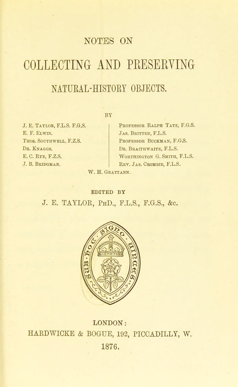 NOTES ON COLLECTING AND PRESERVING NATUBAL-HISTORY OBJECTS. BY J. E. Taylob, F.L.S. F.G.S. E. F. Elwtn. Thos. Southwell, F.Z.S. Db. Knaggs. E. C. Rye, F.Z.S. J. B. Bridgman. Professor Ralph Tate, F.G.S. Jas. Britten, F.L.S. Professor Bookman, F.G.S. Dr. Braithwaite, F.L.S. Worthington G. Smith, F.L.S. Rev. Jas. Crombie, F.L.S. W. H. Gbattann. EDITED BY J. E. TAYLOR, PhD., F.L.S., F.G.S., &c. LONDON: HARDWICKE & BOGUE, 192, PICCADILLY, W. 1876.