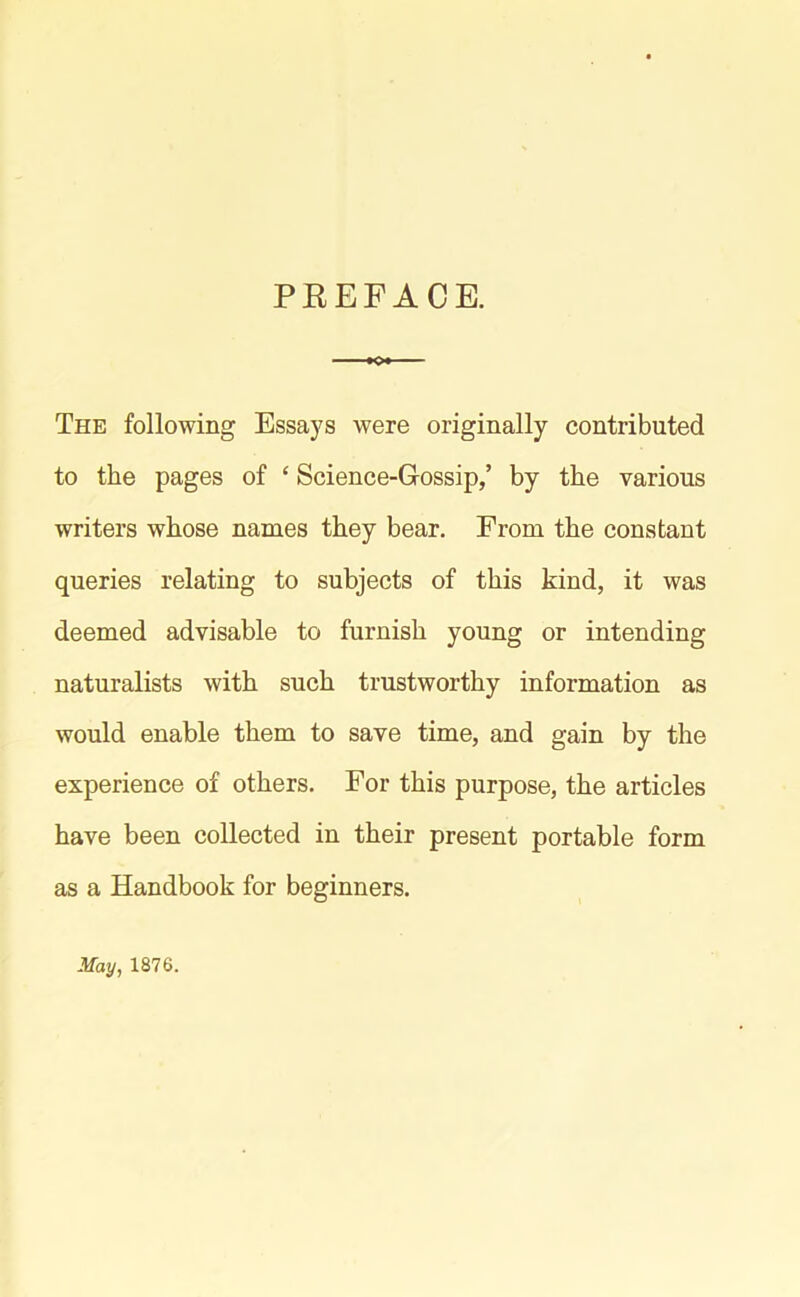 PREFACE. The following Essays were originally contributed to the pages of £ Science-G-ossip,’ by the various writers whose names they bear. From the constant queries relating to subjects of this kind, it was deemed advisable to furnish young or intending naturalists with such trustworthy information as would enable them to save time, and gain by the experience of others. For this purpose, the articles have been collected in their present portable form as a Handbook for beginners. May, 1876.