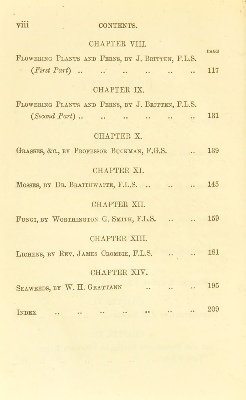 CHAPTER VIII. PAGE Flowering Plants and Ferns, by J. Britten, F.L.S. (First Part) .. .. .. .. .. .. 117 CHAPTER IX. Flowering Plants and Ferns, by J. Britten, F.L.S. (Second Part) .. .. .. .. .. .. 131 CHAPTER X. Grasses, &c., by Professor Buckman, F.G.S. .. 139 CHAPTER XI. Mosses, by Dr. Braithwaite, F.L.S. .. .. .. 145 CHAPTER XII. Fungi, by Worthington G. Smith, F.L.S. .. .. 159 CHAPTER XIII. Lichens, by Rev. James Crombie, F.L.S. .. .. 181 CHAPTER XIV. Seaweeds, by W. H. Grattann .. .. •• 195 Index 209