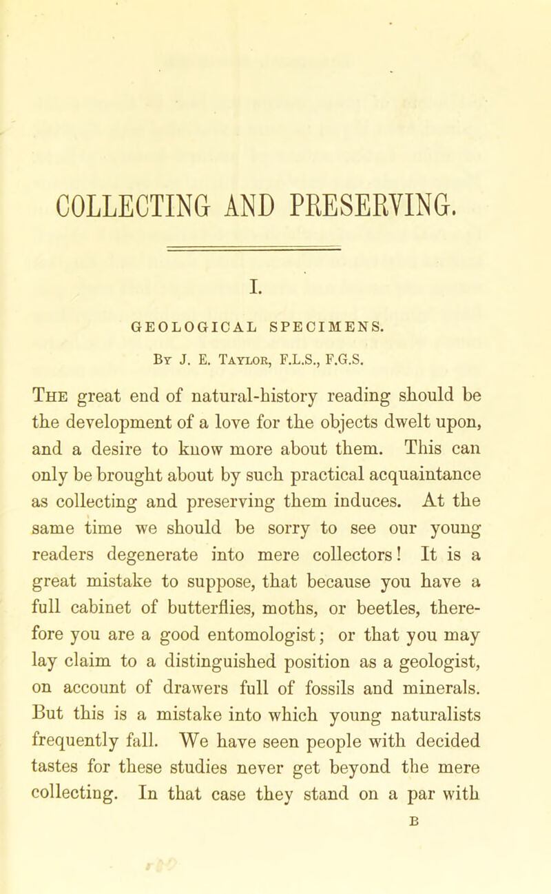 COLLECTING AND PRESERVING. i. GEOLOGICAL SPECIMENS. By J. E. Taylor, F.L.S., F.G.S. The great end of natural-history reading should be the development of a love for the objects dwelt upon, and a desire to know more about them. This can only be brought about by such practical acquaintance as collecting and preserving them induces. At the same time we should be sorry to see our young readers degenerate into mere collectors! It is a great mistake to suppose, that because you have a full cabinet of butterflies, moths, or beetles, there- fore you are a good entomologist; or that you may lay claim to a distinguished position as a geologist, on account of drawers full of fossils and minerals. But this is a mistake into which young naturalists frequently fall. We have seen people with decided tastes for these studies never get beyond the mere collecting. In that case they stand on a par with B