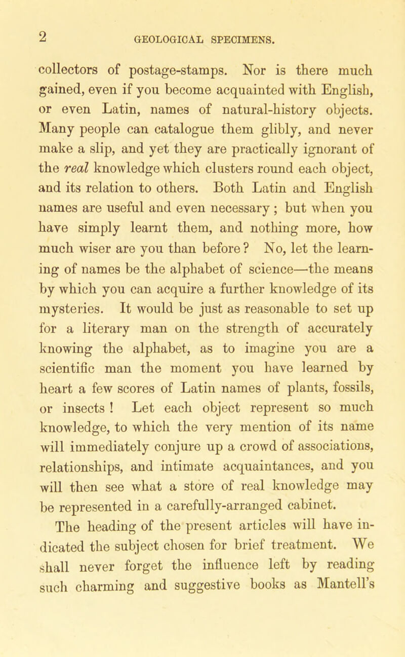 collectors of postage-stamps. Nor is there much gained, even if you become acquainted with English, or even Latin, names of natural-history objects. Many people can catalogue them glibly, and never make a slip, and yet they are practically ignorant of the real knowledge which clusters round each object, and its relation to others. Both Latin and English names are useful and even necessary ; but when you have simply learnt them, and nothing more, how much wiser are you than before? No, let the learn- ing of names be the alphabet of science—the means by which you can acquire a further knowledge of its mysteries. It would be just as reasonable to set up for a literary man on the strength of accurately knowing the alphabet, as to imagine you are a scientific man the moment you have learned by heart a few scores of Latin names of plants, fossils, or insects ! Let each object represent so much knowledge, to which the very mention of its name will immediately conjure up a crowd of associations, relationships, and intimate acquaintances, and you will then see what a store of real knowledge may be represented in a carefully-arranged cabinet. The heading of the present articles will have in- dicated the subject chosen for brief treatment. We shall never forget the influence left by reading such charming and suggestive books as Mantell’s