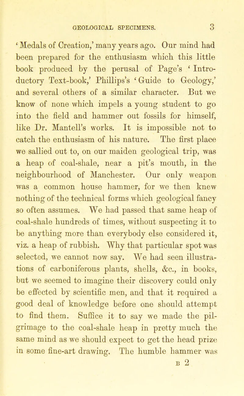 ‘ Medals of Creation/ many years ago. Onr mind had been prepared for the enthusiasm which this little book produced by the perusal of Page’s ‘ Intro- ductory Text-book/ Phillips’s ‘ Guide to Geology/ and several others of a similar character. But we know of none which impels a young student to go into the field and hammer out fossils for himself, like Dr. Mantell’s works. It is impossible not to catch the enthusiasm of his nature. The first place we sallied out to, on our maiden geological trip, was a heap of coal-shale, near a pit’s mouth, in the neighbourhood of Manchester. Our only weapon was a common house hammer, for we then knew nothing of the technical forms which geological fancy so often assumes. We had passed that same heap of coal-shale hundreds of times, without suspecting it to be anything more than everybody else considered it, viz. a heap of rubbish. Why that particular spot was selected, we cannot now say. We had seen illustra- tions of carboniferous plants, shells, &c., in books, but we seemed to imagine their discovery could only be effected by scientific men, and that it required a good deal of knowledge before one should attempt to find them. Suffice it to say we made the pil- grimage to the coal-shale heap in pretty much the same mind as we should expect to get the head prize in some fine-art drawing. The humble hammer was b 2