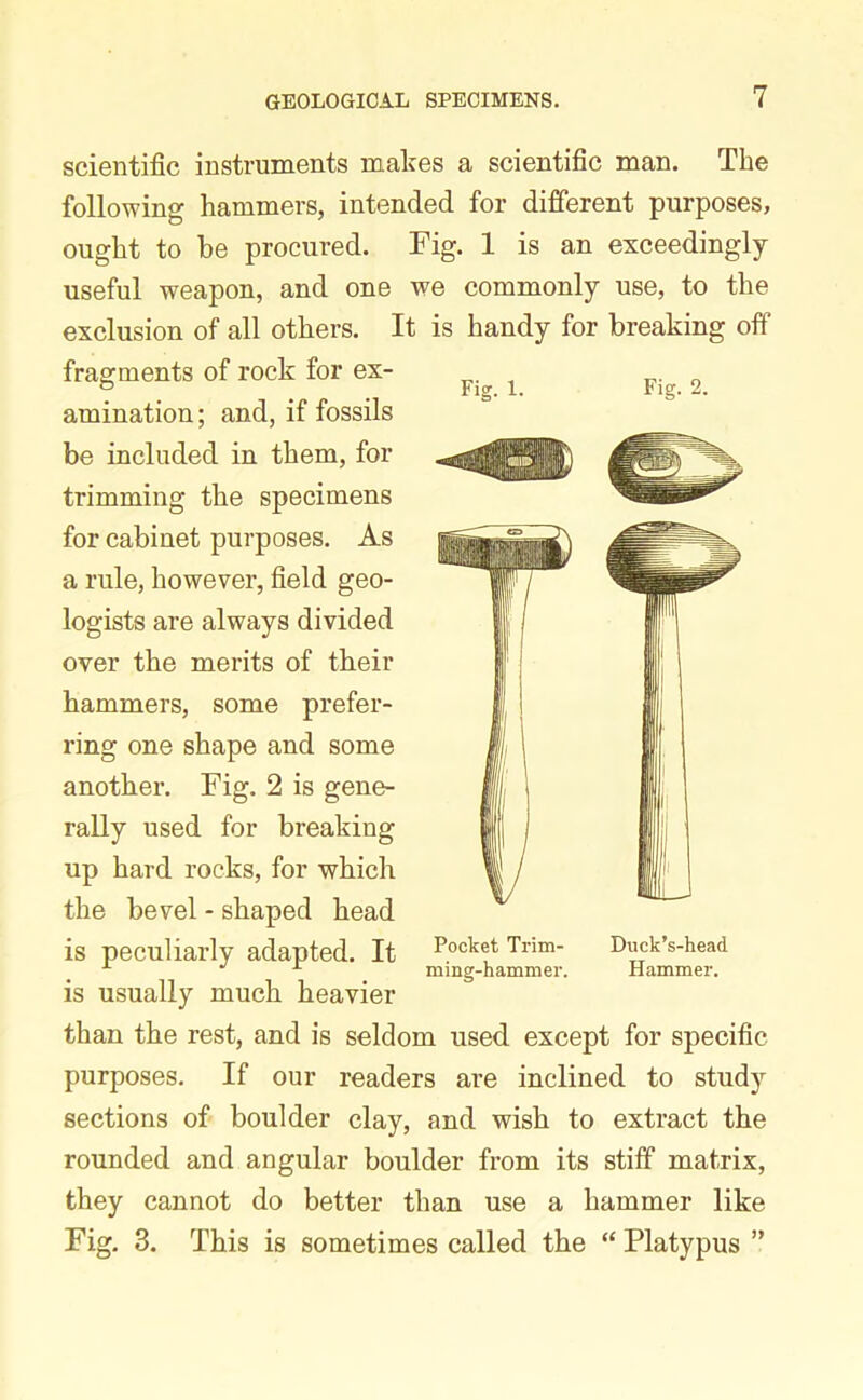 scientific instruments makes a scientific man. The following hammers, intended for different purposes, ought to be procured. Fig. 1 is an exceedingly useful weapon, and one we commonly use, to the exclusion of all others. It is handy for breaking off fragments of rock for ex- amination ; and, if fossils be included in them, for trimming the specimens for cabinet purposes. As a rule, however, field geo- are always divided over the merits of their hammers, some prefer- ring one shape and some another. Fig. 2 is gene- rally used for breaking up hard rocks, for whicli the bevel - shaped head is peculiarly adapted. It is usually much heavier than the rest, and is seldom used except for specific purposes. If our readers are inclined to study sections of boulder clay, and wish to extract the rounded and angular boulder from its stiff matrix, they cannot do better than use a hammer like Fig. 3. This is sometimes called the “ Platypus ” Fig. 1. Fig. 2. Pocket Trim- Duck’s-head ming-hammer. Hammer.
