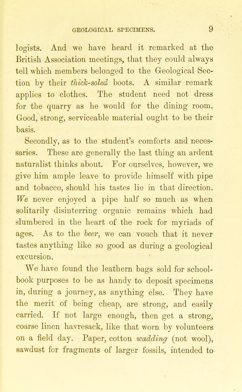 logists. And we have heard it remarked at the British Association meetings, that they could always tell which members belonged to the Geological Sec- tion by their thick-soled boots. A similar remark applies to clothes. The student need not dress for the quarry as he would for the dining room. Good, strong, serviceable material ought to be their basis. Secondly, as to the student’s comforts and neces- saries. These are generally the last thing an ardent naturalist thinks about. For ourselves, however, we give him ample leave to provide himself with pipe and tobacco, should his tastes lie in that direction. We never enjoyed a pipe half so much as when solitarily disinterring organic remains which had slumbered in the heart of the rock for myriads of ages. As to the leer, we can vouch that it never tastes anything like so good as during a geological excursion. We have found the leathern bags sold for school- book purposes to be as handy to deposit specimens in, during a journey, as anything else. They have the merit of being cheap, are strong, and easily carried. If not large enough, then get a strong, coarse linen havresack, like that worn by volunteers on a field day. Paper, cotton wadding (not wool), sawdust for fragments of larger fossils, intended to