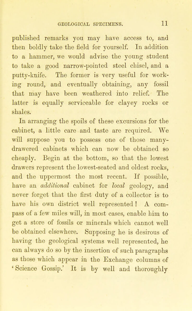 published remarks you may have access to, and then boldly take the field for yourself. In addition to a hammer, we would advise the young student to take a good narrow-pointed steel chisel, and a putty-knife. The former is very useful for work- ing round, and eventually obtaining, any fossil that may have been weathered into relief. The latter is equally serviceable for clayey rocks or shales. In arranging the spoils of these excursions for the cabinet, a little care and taste are required. We will suppose you to possess one of those many- drawered cabinets which can now be obtained so cheaply. Begin at the bottom, so that the lowest drawers represent the lowest-seated and oldest rocks, and the uppermost the most recent. If possible, have an additional cabinet for local geology, and never forget that the first duty of a collector is to have his own district well represented ! A com- pass of a few miles will, in most cases, enable him to get a store of fossils or minerals which cannot well be obtained elsewhere. Supposing he is desirous of having the geological systems well represented, he can always do so by the insertion of such paragraphs as those which appear in the Exchange columns of ‘ Science Gossip.’ It is by well and thoroughly