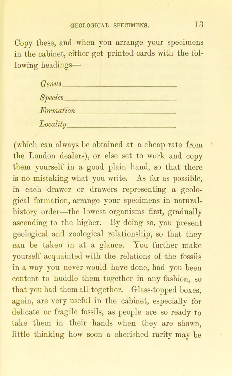 Copy these, and when you arrange your specimens in the cabinet, either get printed cards with the fol- lowing headings— Genus Species Formation Locality (which can always be obtained at a cheap rate from the London dealers), or else set to work and copy them yourself in a good plain hand, so that there is no mistaking what you write. As far as possible, in each drawer or drawers representing a geolo- gical formation, arrange your specimens in natural- history order—the lowest organisms first, gradually ascending to the higher. By doing so, you present geological and zoological relationship, so that they can be taken in at a glance. You further make yourself acquainted with the relations of the fossils in a way you never would have done, had you been content to huddle them together in any fashion, so that you had them all together. Glass-topped boxes, again, are very useful in the cabinet, especially for delicate or fragile fossils, as people are so ready to take them in their hands when they are shown, little thinking how soon a cherished rarity may be