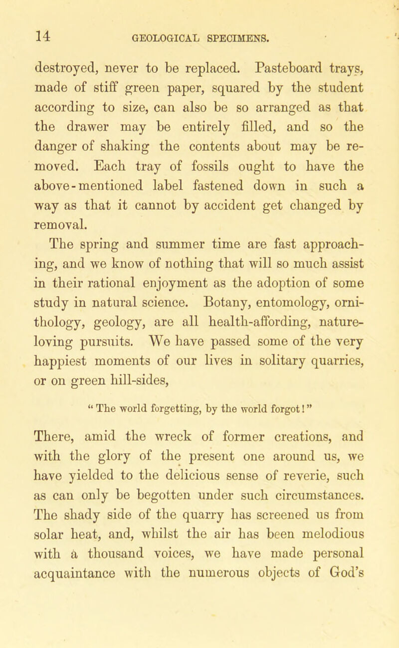 destroyed, never to be replaced. Pasteboard trays, made of stiff green paper, squared by the student according to size, can also be so arranged as that the drawer may be entirely filled, and so the danger of shaking the contents about may be re- moved. Each tray of fossils ought to have the above-mentioned label fastened down in such a way as that it cannot by accident get changed by removal. The spring and summer time are fast approach- ing, and we know of nothing that will so much assist in their rational enjoyment as the adoption of some study in natural science. Botany, entomology, orni- thology, geology, are all health-affording, nature- loving pursuits. We have passed some of the very happiest moments of our lives in solitary quarries, or on green hill-sides, “ The world forgetting, by the world forgot! ” There, amid the wreck of former creations, and with the glory of the present one around us, we have yielded to the delicious sense of reverie, such as can only be begotten under such circumstances. The shady side of the quarry has screened us from solar heat, and, whilst the air has been melodious with a thousand voices, we have made personal acquaintance with the numerous objects of God’s