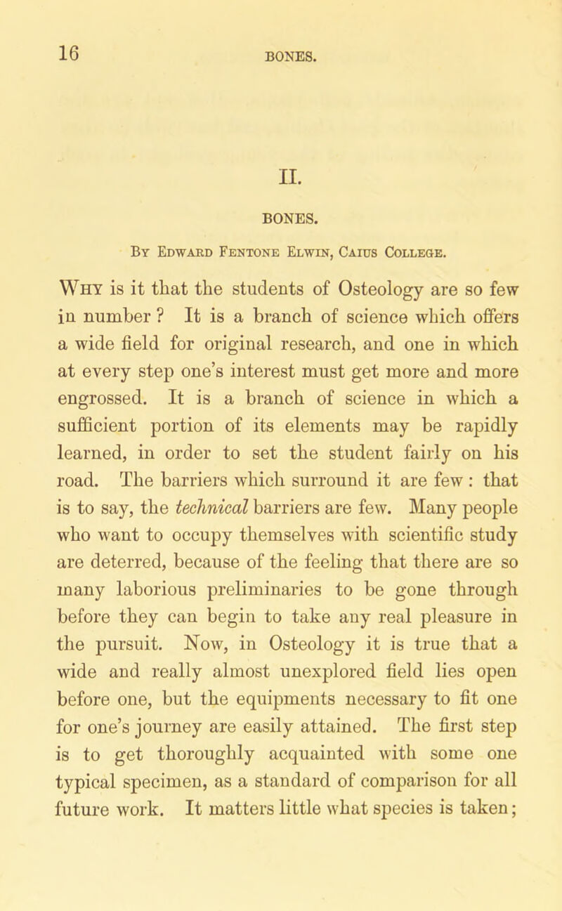 II. BONES. By Edward Fentone Elwin, Caius College. Why is it that the students of Osteology are so few in number ? It is a branch of science which offers a wide field for original research, and one in which at every step one’s interest must get more and more engrossed. It is a branch of science in which a sufficient portion of its elements may be rapidly learned, in order to set the student fairly on his road. The barriers which surround it are few : that is to say, the technical barriers are few. Many people who want to occupy themselves with scientific study are deterred, because of the feeling that there are so many laborious preliminaries to be gone through before they can begin to take any real pleasure in the pursuit. Now, in Osteology it is true that a wide and really almost unexplored field lies open before one, but the equipments necessary to fit one for one’s journey are easily attained. The first step is to get thoroughly acquainted with some one typical specimen, as a standard of comparison for all future work. It matters little what species is taken;