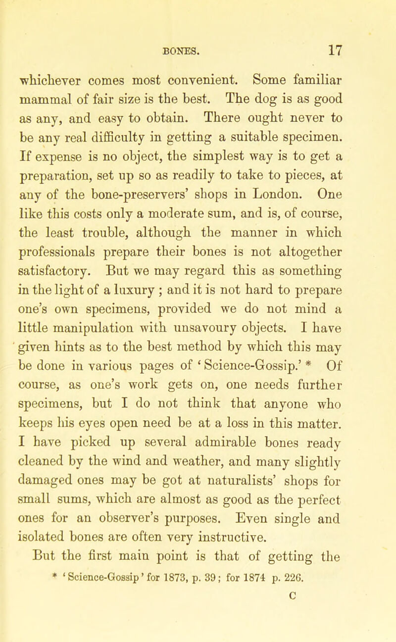 whichever comes most convenient. Some familiar mammal of fair size is the best. The dog is as good as any, and easy to obtain. There ought never to be any real difficulty in getting a suitable specimen. If expense is no object, the simplest way is to get a preparation, set up so as readily to take to pieces, at any of the bone-preservers’ shops in London. One like this costs only a moderate sum, and is, of course, the least trouble, although the manner in which professionals prepare their bones is not altogether satisfactory. But we may regard this as something in the light of a luxury ; and it is not hard to prepare one’s own specimens, provided we do not mind a little manipulation with unsavoury objects. I have given hints as to the best method by which this may be done in various pages of ‘ Science-Gossip.’ * Of course, as one’s work gets on, one needs further specimens, but I do not think that anyone who keeps his eyes open need be at a loss in this matter. I have picked up several admirable bones ready cleaned by the wind and weather, and many slightly damaged ones may be got at naturalists’ shops for small sums, which are almost as good as the perfect ones for an observer’s purposes. Even single and isolated bones are often very instructive. But the first main point is that of getting the * ‘ Science-Gossip ’ for 1873, p. 39; for 1874 p. 226. C