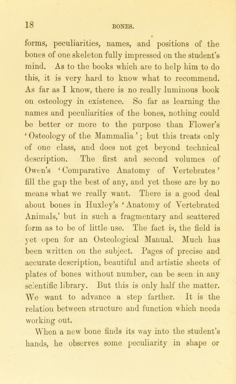 forms, peculiarities, names, and positions of the bones of one skeleton fully impressed on the student’s mind. As to the books which are to help him to do this, it is very hard to know what to recommend. As far as I know, there is no really luminous book on osteology in existence. So far as learning the names and peculiarities of the bones, nothing could be better or more to the purpose than Flower’s ‘ Osteology of the Mammalia ’; but this treats only of one class, and does not get beyond technical description. The first and second volumes of Owen’s ‘ Comparative Anatomy of Vertebrates ’ fill the gap the best of any, and yet these are by no means what we really want. There is a good deal about bones in Huxley’s ‘Anatomy of Vertebrated Animals,’ but in such a fragmentary and scattered form as to be of little use. The fact is, the field is yet open for an Osteological Manual. Much has been written on the subject. Pages of precise and accurate description, beautiful and artistic sheets of plates of bones without number, can be seen in any scientific library. But this is only half the matter. We want to advance a step farther. It is the relation between structure and function which needs working out. When a new bone finds its way into the student’s hands, he observes some peculiarity in shape or