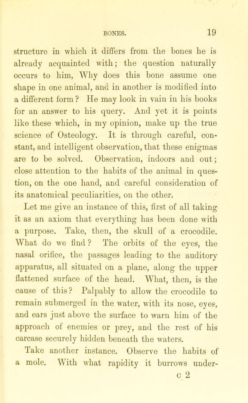 structure in which it differs from the bones he is already acquainted, with; the question naturally occurs to him, Why does this bone assume one shape in one animal, and in another is modified into a different form ? He may look in vain in his books for an answer to his query. And yet it is points like these which, in my opinion, make up the true science of Osteology. It is through careful, con- stant, and intelligent observation, that these enigmas are to be solved. Observation, indoors and out; close attention to the habits of the animal in ques- tion, on the one hand, and careful consideration of its anatomical peculiarities, on the other. Let me give an instance of this, first of all taking it as an axiom that everything has been done with a purpose. Take, then, the skull of a crocodile. What do we find ? The orbits of the eyes, the nasal orifice, the passages leading to the auditory apparatus, all situated on a plane, along the upper flattened surface of the head. What, then, is the cause of this ? Palpably to allow the crocodile to remain submerged in the water, with its nose, eyes, and ears just above the surface to warn him of the approach of enemies or prey, and the rest of his carcase securely hidden beneath the waters. Take another instance. Observe the habits of a mole. With what rapidity it burrows under- c 2