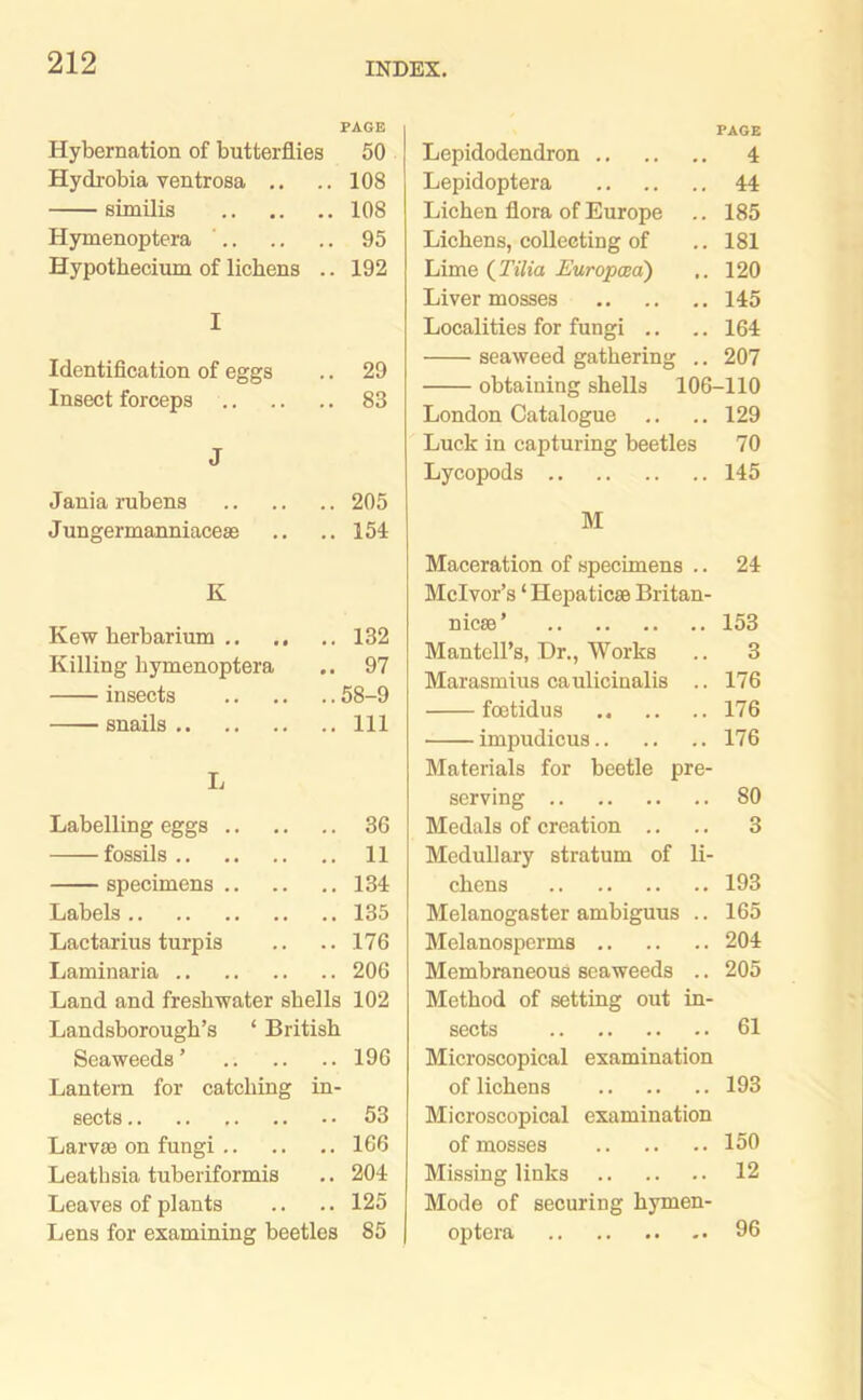 PAGE Hybernation of butterflies 50 Hydrobia ventrosa .. .. 108 similis 108 Hymenoptera ' 95 Hypothecium of lichens .. 192 I Identification of eggs .. 29 Insect forceps 83 J Jania rubens 205 Jungermanniaceas .. .. 154 K Kew herbarium 132 Killing hymenoptera .. 97 insects 58-9 snails Ill L Labelling eggs 36 fossils 11 specimens 134 Labels 135 Lactarius turpis .. .. 176 Laminaria 206 Land and freshwater shells 102 Landsborough’s ‘ British Seaweeds ’ 196 Lantern for catching in- sects 53 Larvae on fungi 166 Leathsia tuberiformis .. 204 Leaves of plants .. .. 125 Lens for examining beetles 85 PAGE Lepidodendron 4 Lepidoptera 44 Lichen flora of Europe .. 185 Lichens, collecting of .. 181 Lime (Tilia Europcea) ,. 120 Liver mosses 145 Localities for fungi .. .. 164 seaweed gathering .. 207 obtaining shells 106-110 London Catalogue .. .. 129 Luck in capturing beetles 70 Lycopods 145 M Maceration of specimens .. 24 Mclvor’s ‘ Hepaticae Britan- nicae ’ 153 Mantell’s, Dr., Works .. 3 Marasmius caulicinalis .. 176 foetidus 176 impudicus 176 Materials for beetle pre- serving 80 Medals of creation .. .. 3 Medullary stratum of li- chens 193 Melanogaster ambiguus .. 165 Melanosperms 204 Membraneous seaweeds .. 205 Method of setting out in- sects 61 Microscopical examination of lichens 193 Microscopical examination of mosses 150 Missing links 12 Mode of securing hymen- optera 96