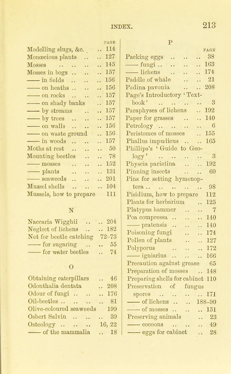 PAGE Modelling slugs, &c. .. 114 Monoecious plants .. .. 127 Mosses 145 Mosses in bogs 157 in fields 156 on heaths 156 on rocks 157 on shady banks .. 157 by streams .. .. 157 by trees 157 on walls 156 on waste ground .. 156 in woods 157 Moths at rest 50 Mounting beetles .. .. 78 mosses 152 plants 131 seaweeds 201 Mussel shells 104 Mussels, how to prepare 111 N Naccaria Wigghii .. .. 204 Neglect of lichens .. .. 182 Net for beetle catching 72-73 for sugaring .. .. 55 for water beetles .. 74 O Obtaining caterpillars .. 46 Odonthalia dentata .. 208 Odour of fungi 176 Oil-beetles 81 Olive-coloured seaweeds 199 Osbert Salvin 39 Osteology 16, 22 of the mammalia .. 18 P PAGE Packing eggs 38 fungi 163 lichens 174 Paddle of whale .. .. 21 Padina pavonia .. .. 208 Page’s Introductory ‘ Text- book ’ 3 Paraphyses of lichens .. 192 Paper for grasses .. .. 140 Petrology 6 Peristomes of mosses .. 155 Phallus impudicus .. .. 165 Phillips’s ‘ Guide to Geo- logy ’ 3 Physcia parietina .. .. 192 Pinning insects .. .. 60 Pins for setting hymenop- tera 98 Pisidium, how to prepare 112 Plants for herbarium .. 125 Platypus hammer .. .. 7 Poa compressa 140 pratensis 110 Poisoning fungi .. .. 174 Pollen of plants .. .. 127 Polyporus 172 igniarius 166 Precaution against grease 65 Preparation of mosses .. 148 Preparing shells for cabinet 110 Preservation of fungus spores 171 of lichens .. .. 188-90 of mosses 151 Preserving animals .. 23 cocoons 49 eggs for cabinet .. 28