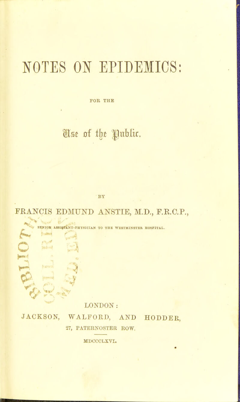 NOTES ON EPIDEMICS: FOR THE BY FRANCIS EDMUND ANSTIE, M.D., F.R.C.P., SEHIOB iSSHtANT-PHTSICIAJ* TO THB WESTMINSTER HOSPITAL. o LOISTDON: JACKSON, WALFORD, AND HODDER, 27, PATERNOSTER ROW. MDCCCLXVI.