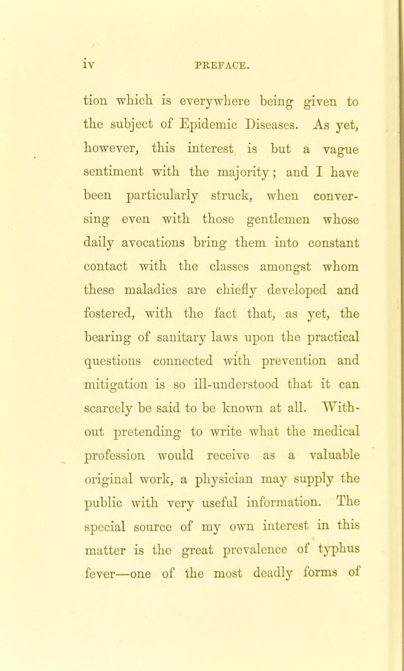 tion whicli is everywhere being given to the subject of Epidemic Diseases. As yet, however^ this interest is but a vague sentiment with the majority; and I have been particularly struck, when conver- sing even with those gentlemen whose daily avocations bring them into constant contact with the classes amongst whom these maladies are chiefly developed and fostered, with the fact that, as yet, the bearing of sanitary laws upon the practical questions connected with prevention and mitigation is so ill-understood that it can scarcely be said to be known at all. With- out pretending to write what the medical profession would receive as a valuable original work, a physician may supply the public with very useful information. The special source of my own interest in this matter is the great prevalence of tjqphus fever—one of the most deadly forms of