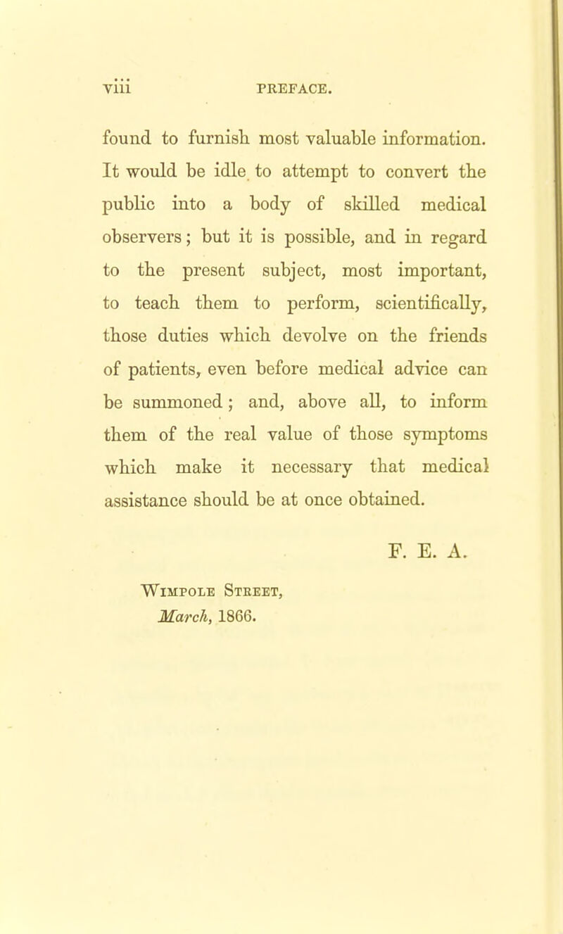 found to furnish, most valuable information. It would be idle to attempt to convert the public into a body of skilled medical observers; but it is possible, and in regard to the present subject, most important, to teach them to perform, scientifically, those duties which, devolve on the friends of patients, even before medical advice can be summoned; and, above all, to inform them of the real value of those symptoms which, make it necessary that medical assistance should be at once obtained. WiMPOLE Steeet, March, 1866. F. E. A.