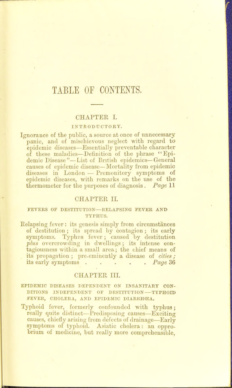 TABLE OF CONTENTS. CHAPTER I. INTRODUCTORY. Ignorance of the public, a source at once of unnecessary panic, and of mischievous neglect with regard to eiiidemic diseases—Essentially preventable character of these maladies—Definition of the phrase Epi- demic Disease—List of British epidemics—General causes of epidemic disease—Mortality from epidemic diseases in London -— Premonitory symptoms of epidemic diseases, with remarks on the use of the thermometer for the inirposes of diagnosis. Page 11 CHAPTER IL FEVERS OF DESTITUTION—RELAPSING FEVER AND TYPHUS. Relapsing fever : its genesis simply from circumstances of destitution ; its spread by contagion ; its early symptoms. Typhus fever; caused by destitution phis overcrowding in dwellings; its intense con- tagiousness within a small area; the chief means of its propagation ; pre-eminently a disease of cities; its early symptoms Page 36 CHAPTER III. EPIDEMIC DLSEAHES DEPENDENT ON INSANITARY CON- DITIONS INDEPENDENT OF DESTITUTION — TYPHOID FEVER, CHOLERA, AND EPIDEMIC DIARRHOJA. Typhoid fever, formerly confounded with typhus; really quite distinct—Predisposing causes—Exciting causes, chiefly arising from defects of drainage—Early symptoms of typhoid. Asiatic cholera: an oppro- brium of medicine, but really more com[)relieusible,