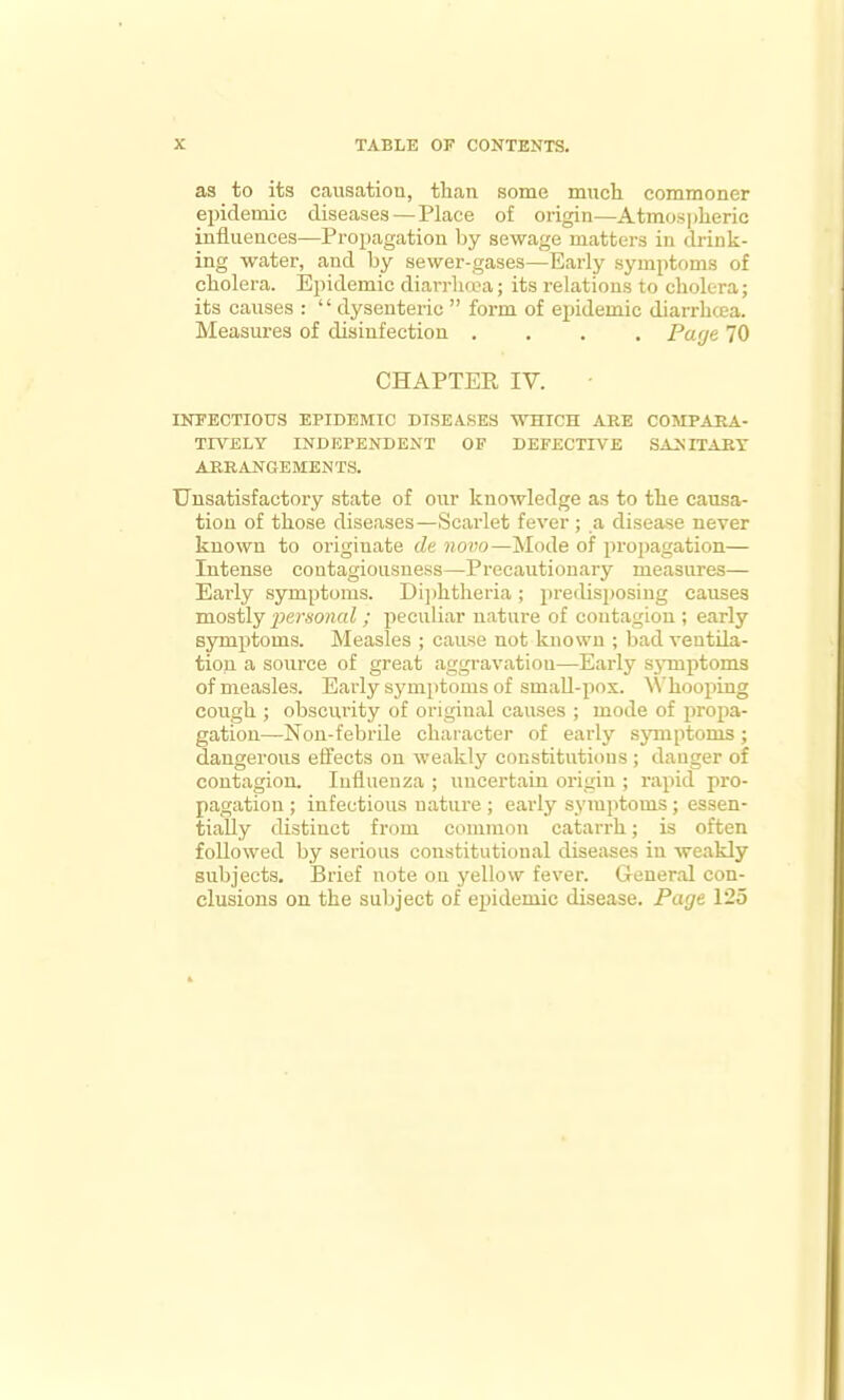 as to its causation, tlian some much commoner epidemic diseases — Place of origin—Atmosjilieric influences—Propagation by sewage matters in drink- ing water, and by sewer-gases—Early symptoms of cholera. Epidemic diarrlicca; its relations to cholera; its causes :  dysenteric  form of epidemic diarrhcea. Measures of disinfection .... Paye 70 CHAPTER IV. INFECTIOUS EPIDEMIC DISEASES WHICH ARE COMPARA- TIVELY INDEPENDENT OF DEFECTIVE SANITARY ARRANGEMENTS. Unsatisfactory state of our knowledge as to the causa- tion of those diseases—Scarlet fever; a disease never known to originate de novo—Mode of propagation— Intense contagiousness—Precautionary measures— Early symptoms. Di])htheria; predisposing causes mostly personal ; peculiar nature of contagion ; early symptoms. Measles ; cause not known ; bad veutda- tion a source of great aggravation—Early symptoms of measles. Early symptoms of small-pox. ^^'hooping cough ; obscurity of original causes ; mode of propa- gation—Non-febrile cliaiacter of early sjnnptoms; dangerous effects on weakly constitutions ; danger of contagion. Influenza ; uncertain origiu ; rapid pro- pagation ; infectious nature ; early symptoms ; essen- tially distinct from common catarrh; is often followed by serious constitutional diseases in weakly subjects. Brief note on j'ellow fever. Greueral con- clusions on the subject of epidemic disease. Page 125