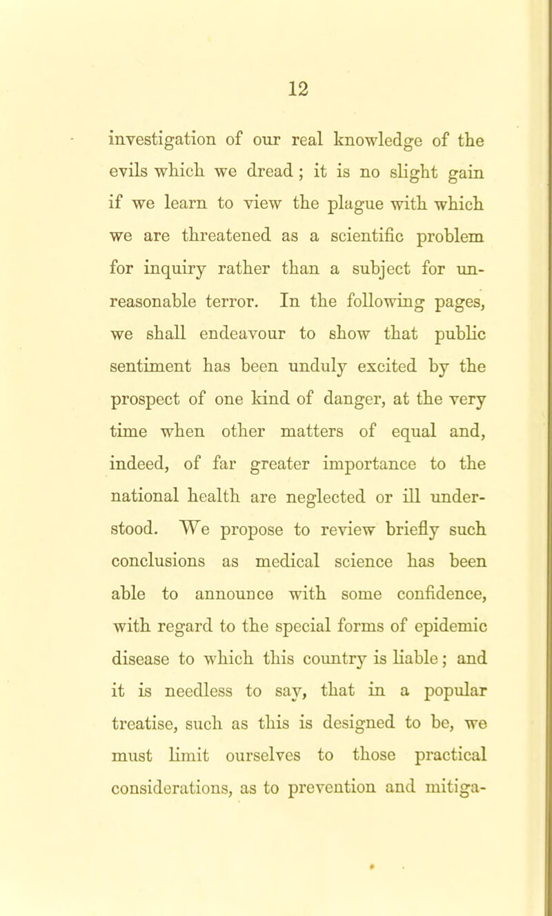 investigation of our real knowledge of the evils whicli we dread; it is no slight gain if we learn to view the plague with which we are threatened as a scientific problem for inquiry rather than a subject for un- reasonable terror. In the following pages, we shall endeavour to show that public sentiment has been unduly excited by the prospect of one kind of danger, at the very time when other matters of equal and, indeed, of far greater importance to the national health are neglected or ill under- stood. We propose to review briefly such conclusions as medical science has been able to announce with some confidence, with regard to the special forms of epidemic disease to which this coxmtry is liable; and it is needless to say, that in a popular treatise, such as this is designed to be, we must limit ourselves to those practical considerations, as to prevention and mitiga-