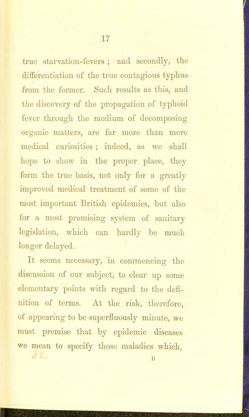 true starvation-fevers ; and secondly, the differentiation of tlie true contagious typhus from the former. Such results as this, and the discovery of the propagation of typhoid fever through the medium of decomposing organic matters, are far more than mere medical curiosities ; indeed, as we shall hope to show in the proper place, they form the true basis, not only for a greatly improved medical treatment of some of the most important British epidemics, but also for a most promising system of sanitary legislation, which can hardly be much longer delayed. It seems necessary, in commencing the discussion of our subject, to clear up some elementary points with regard to the defi- nition of terms. At the risk, therefore, of appearing to be superfluously minute, we must premise that by epidemic diseases we mean to specify those maladies which, B