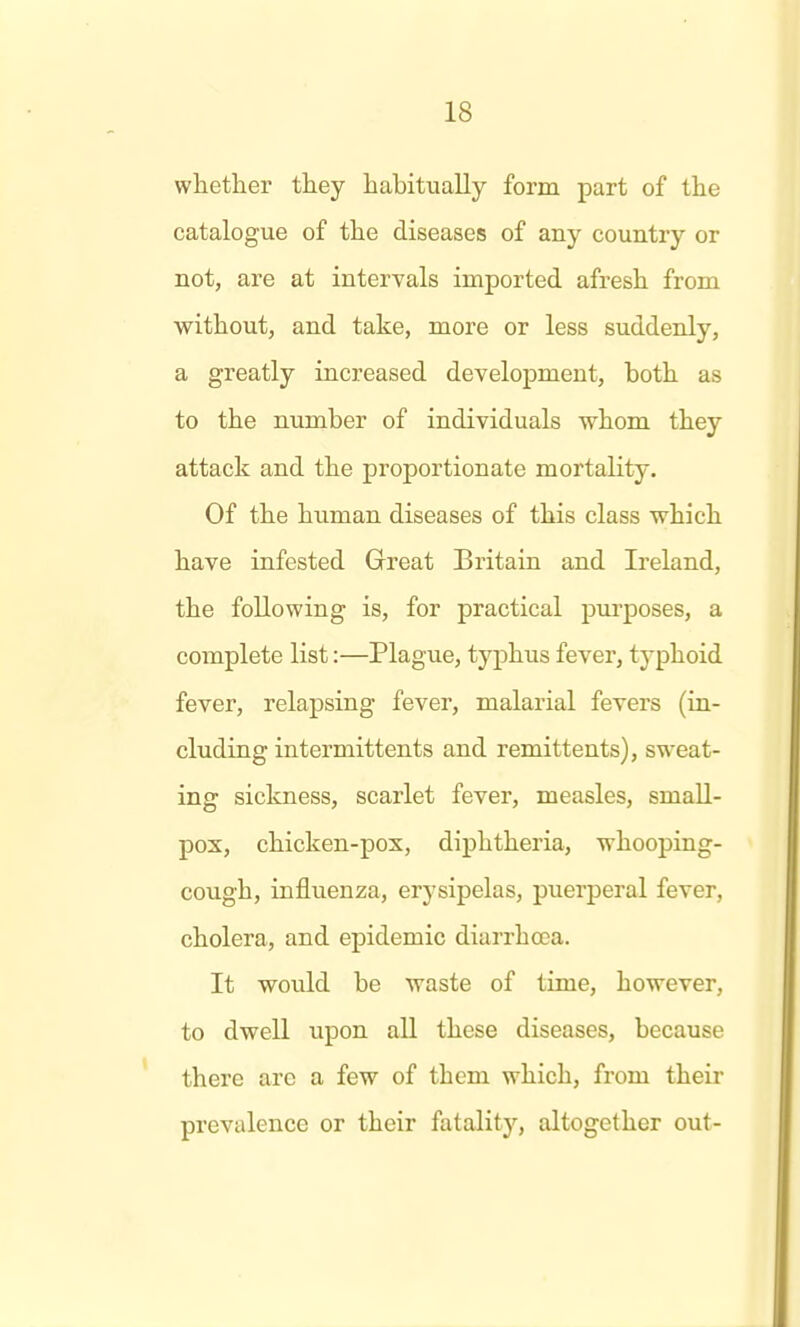 whether they habitually form part of the catalogue of the diseases of any country or not, are at intervals imported afresh from without, and take, more or less suddenly, a greatly increased development, both as to the number of individuals whom they attack and the proportionate mortality. Of the human diseases of this class which have infested Great Britain and Ireland, the following is, for practical purposes, a complete list:—Plague, typhus fever, typhoid fever, relapsing fever, malarial fevers (in- cluding intermittents and remittents), sweat- ing sickness, scarlet fever, measles, small- pox, chicken-pox, diphtheria, whooping- cough, influenza, erysipelas, puerperal fever, cholera, and epidemic diarrhoea. It would be waste of time, however, to dwell upon all these diseases, because there arc a few of them which, from their prevalence or their fatality, altogether out-