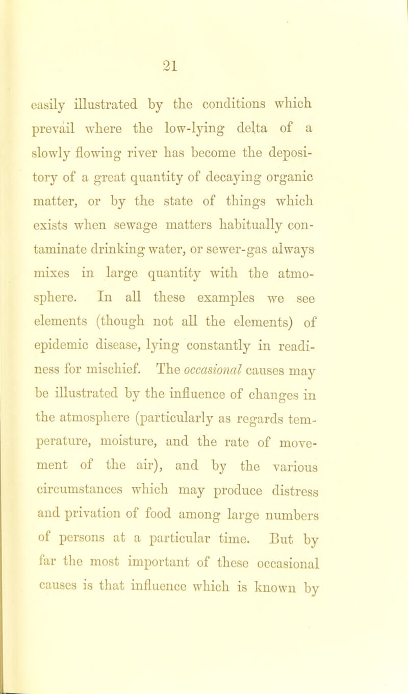 easily illustrated by the conditions wliich prevail where the low-lying delta of a slowly flowing river has become the deposi- tory of a great quantity of decaying organic matter, or by the state of things which exists when sewage matters habitually con- taminate drinking water, or sewer-gas always mixes in large quantity with the atmo- sphere. In all these examples we see elements (though not all the elements) of epidemic disease, lying constantly in readi- ness for mischief. The occasional causes may be illustrated by the influence of changes in the atmosphere (particularly as regards tem- perature, moisture, and the rate of move- ment of the air), and by the various circumstances which may produce distress and privation of food among large numbers of persons at a particular time. But by far the most important of these occasional causes is that influence which is known by