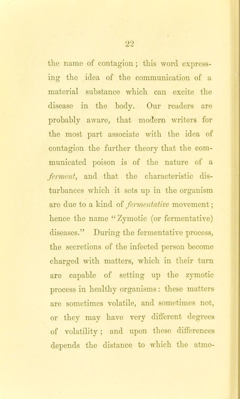 the name of contagion; this word express- ing the idea of the communication of a material substance which can excite the disease in the body. Our readers are probably aware, that modern writers for the most part associate with the idea of contagion the further theory that the com- municated poison is of the nature of a ferment, and that the characteristic dis- turbances which it sets up in the organism are due to a kind of fermentative movement; hence the name Zymotic (or fermentative) diseases. During the fermentative process, the secretions of the infected person become charged with matters, which in their turn are capable of setting up the zymotic process in healthy organisms : these matters are sometimes volatile, and sometimes not, or they may have very different degrees of volatility; and upon these differences depends the distance to which the atmo-