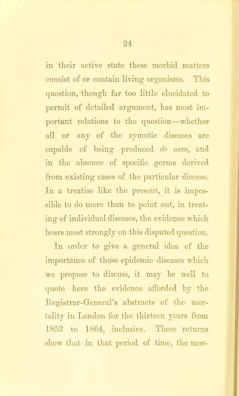 in their active state tliese morbid matters consist of or contain living organisms. This question, thougli far too little elucidated to permit of detailed argument, has most im- portant relations to the question—whether all or any of the zymotic diseases are capable of being produced de novo, and in the absence of specific germs derived from existing cases of the particular disease. In a treatise like the present, it is impos- sible to do more than to point out, in treat- ing of individual diseases, the evidence which bears most strongly on this disputed question. In order to give a general idea of the importance of those epidemic diseases which we proiDOse to discuss, it may be well to quote here the evidence afforded hy the Registrar-General's abstracts of the mor- tality in London for the thirteen 3'ears from 1852 to 1864, inclusive. These returns show that in that period of time, the mor-