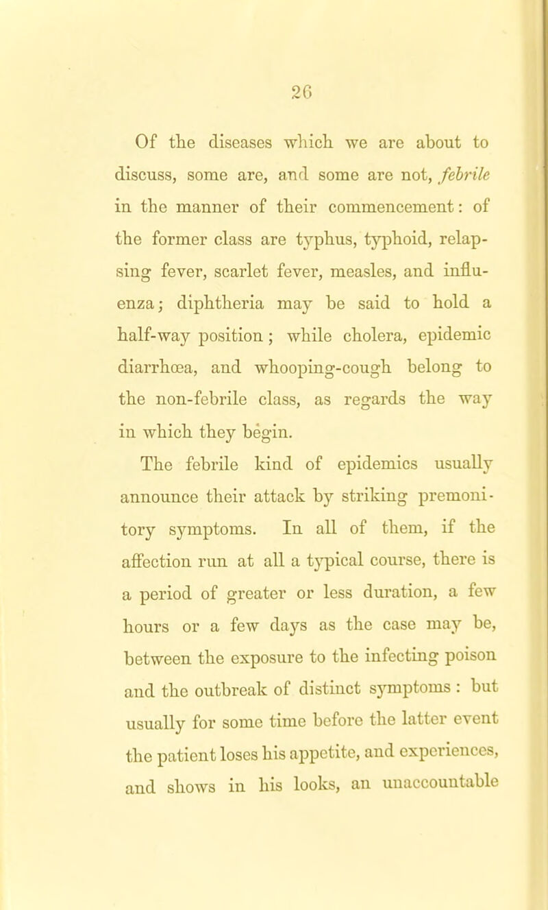 Of the diseases wliich. we are about to discuss, some are, and some are not, febrile in the manner of their commencement: of the former class are tj^'phus, typhoid, relap- sing fever, scarlet fever, measles, and influ- enza; diphtheria may be said to hold a half-way position; while cholera, epidemic diarrhoea, and whooping-cough belong to the non-febrile class, as regards the way in which they begin. The febrile kind of epidemics usually announce their attack by striking premoni- tory symptoms. In all of them, if the affection run at all a typical course, there is a period of greater or less duration, a few hours or a few days as the case may be, between the exposure to the infecting poison and the outbreak of distinct symptoms : but usually for some time before the latter event the patient loses his appetite, and experiences, and shows in his looks, an unaccountable