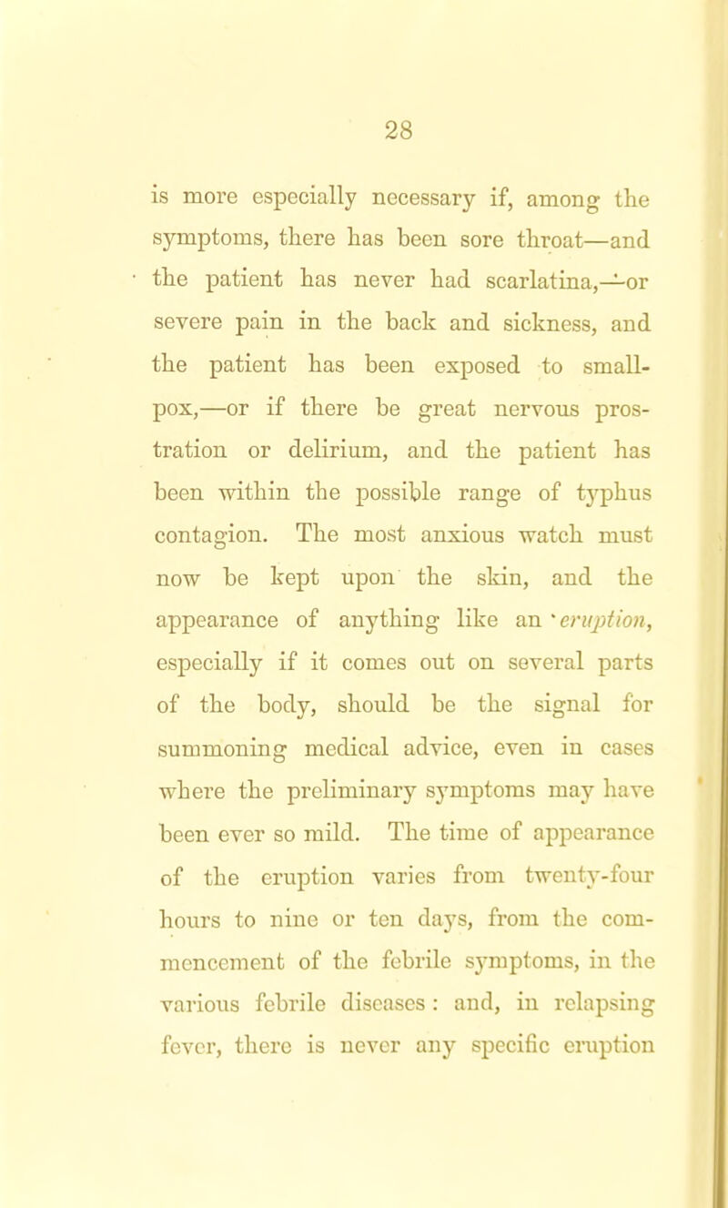 is more especially necessary if, among the symptoms, there has been sore throat—and the patient has never had scarlatina,—or severe pain in the back and sickness, and the patient has been exposed to small- pox,—or if there be great nervous pros- tration or delirium, and the patient has been within the possible range of typhus contagion. The most anxious watch must now be kept upon the skin, and the appearance of anything like an 'enq)tion, especially if it comes out on several parts of the body, should be the signal for summoning medical advice, even in cases where the preKminary symptoms may have been ever so mild. The time of appearance of the eruption varies from twenty-four hours to nine or ten days, from the com- mencement of the febrile symptoms, in the various febrile diseases : and, in relapsing fever, there is never any specific eruption