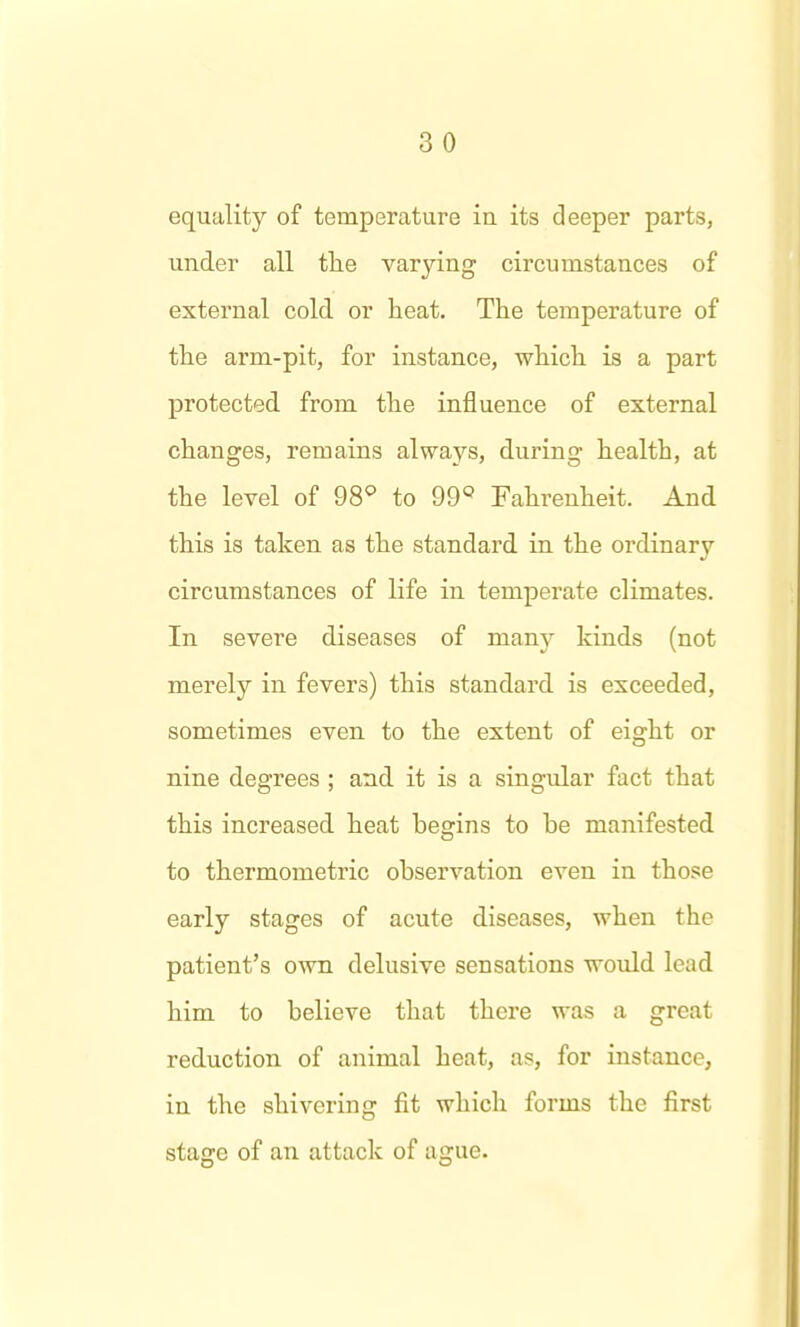 3 0 equality of temperature in its deeper parts, under all the varying circumstances of external cold, or heat. The temperature of the arm-pit, for instance, which is a part protected from the influence of external changes, remains always, during health, at the level of 98^ to 99» Fahrenheit. And this is taken as the standard in the ordinary circumstances of life in temperate climates. In severe diseases of many kinds (not merely in fevers) this standard is exceeded, sometimes even to the extent of eight or nine degrees ; and it is a singidar fact that this increased heat begins to be manifested to thermometric observation even in those early stages of acute diseases, when the patient's own delusive sensations woxdd lead him to believe that there was a great reduction of animal heat, as, for instance, in the shivering fit which forms the first stage of an attack of ague.