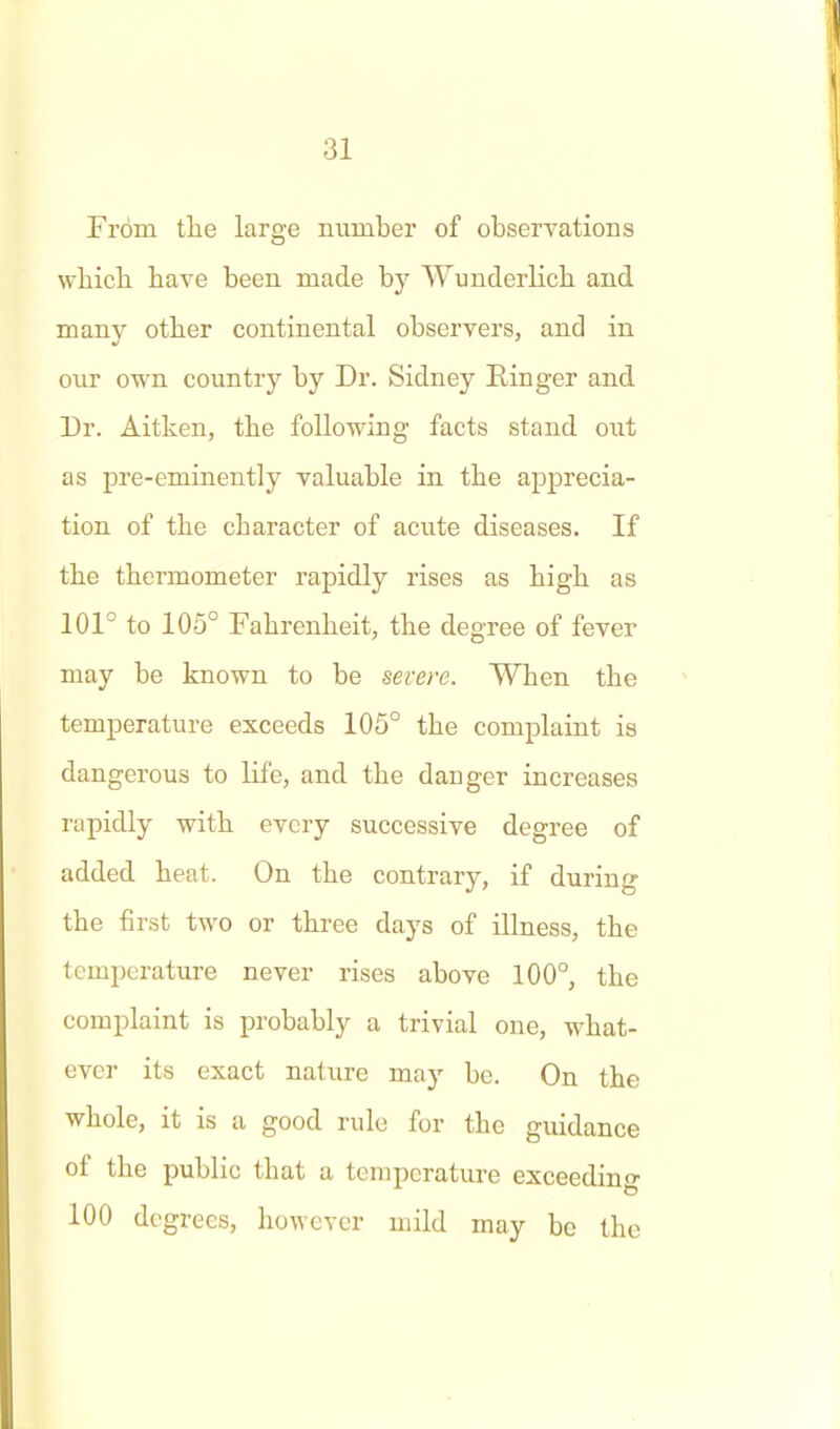 From tlie large number of observations wliich have been made by Wunderlich and many other continental observers, and in our own country by Dr. Sidney Ringer and 33r. Aitken, the following facts stand out as pre-eminently valuable in the apprecia- tion of the character of acute diseases. If the thermometer rapidly rises as high as 101° to 105° Fahrenheit, the degree of fever may be known to be severe. When the temperature exceeds 105° the complaint is dangerous to life, and the danger increases rapidly with every successive degree of added heat. On the contrary, if during the first two or three days of illness, the temperature never rises above 100°, the complaint is probably a trivial one, what- ever its exact nature may be. On the whole, it is a good rule for the guidance of the public that a temperature exceeding 100 degrees, however mild may be the