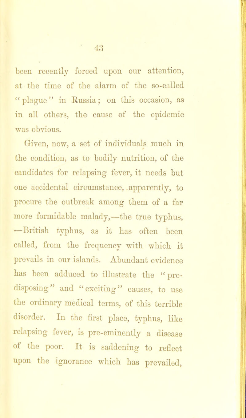 been recently forced upon our attention, at tlie time of the alarm of the so-called plague in Russia; on this occasion, as in all others, the cause of the epidemic was obvious. Given, now, a set of individuals much in the condition, as to bodily nutrition, of the candidates for relapsing fever, it needs but one accidental circumstance, .apparently, to procure the outbreak among them of a far more formidable malady,—the true typhus, —British typhus, as it has often been called, from the frequency with which it prevails in our islands. Abundant evidence has been adduced to illustrate the pre- disposing and exciting causes, to use the ordinary medical terms, of this terrible disorder. In the first place, typhus, like relapsing fever, is pre-eminently a disease of the poor. It is saddening to reflect upon the ignorance wliich has prevailed,