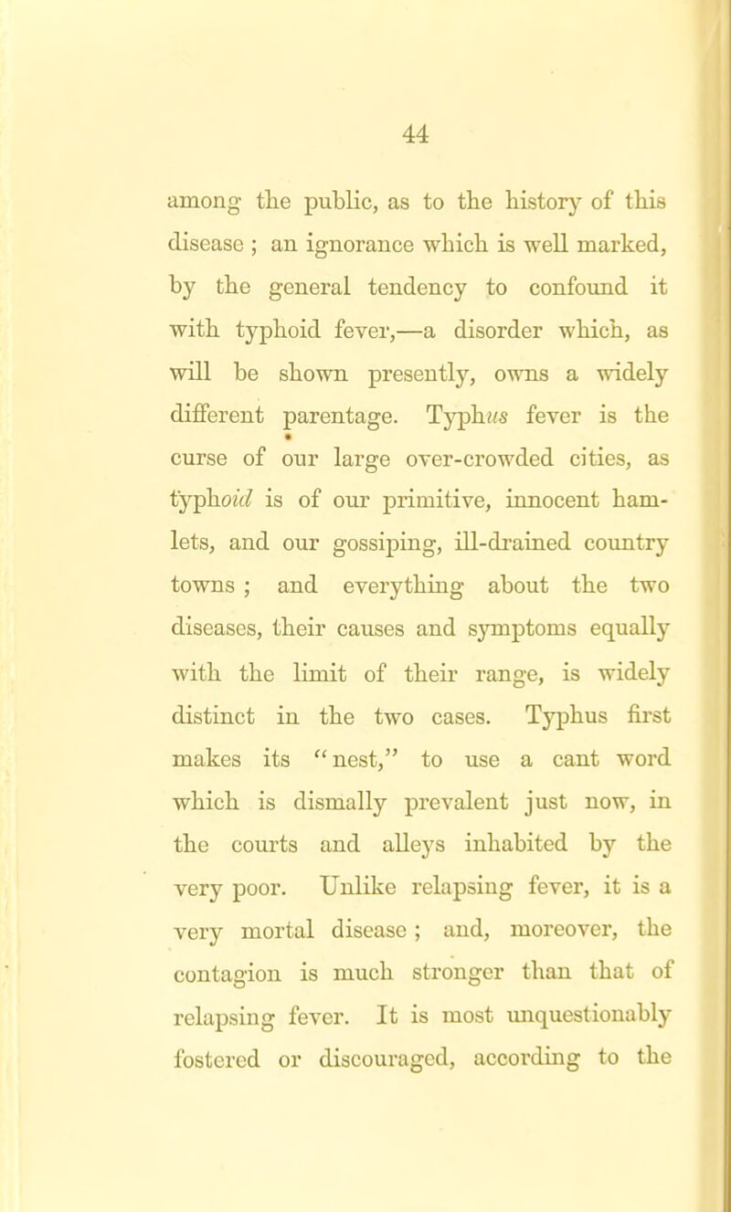 among tlie pubKc, as to the history of this disease ; an ignorance which is well marked, by the general tendency to confound it with typhoid fever,—a disorder which, as will be shown presently, owns a widely different parentage. Typh»s fever is the curse of our large over-crowded cities, as typhoid is of our primitive, innocent ham- lets, and our gossiping, ill-drained country towns ; and everything about the two diseases, their causes and symptoms equally with the limit of their range, is widely distinct in the two cases. Typhus fii'st makes its  nest, to use a cant word which is dismally prevalent just now, in the courts and alleys inhabited by the very poor. Unlike relapsing fever, it is a very mortal disease; and, moreover, the contagion is much stronger than that of relapsing fever. It is most imquestionably fostered or discouraged, accordii:ig to the