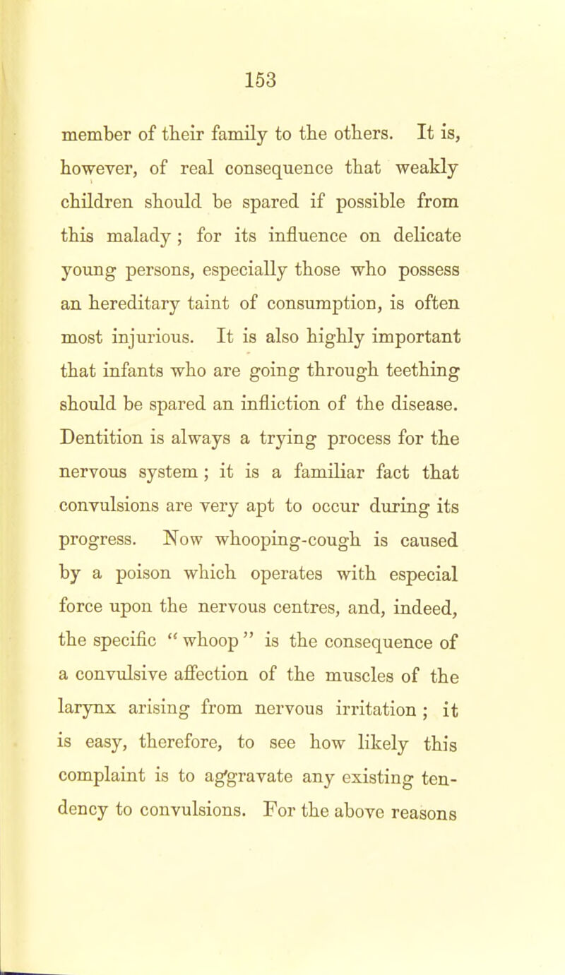 member of their family to the others. It is, however, of real consequence that weakly children should be spared if possible from this malady ; for its influence on delicate young persons, especially those who possess an hereditary taint of consumption, is often most injurious. It is also highly important that infants who are going through teething should be spared an infliction of the disease. Dentition is always a trying process for the nervous system; it is a familiar fact that convulsions are very apt to occur during its progress. Now whooping-cough is caused by a poison which operates with especial force upon the nervous centres, and, indeed, the specific  whoop  is the consequence of a convulsive afiection of the muscles of the larynx arising from nervous irritation ; it is easy, therefore, to see how likely this complaint is to ag'gravate any existing ten- dency to convulsions. For the above reasons