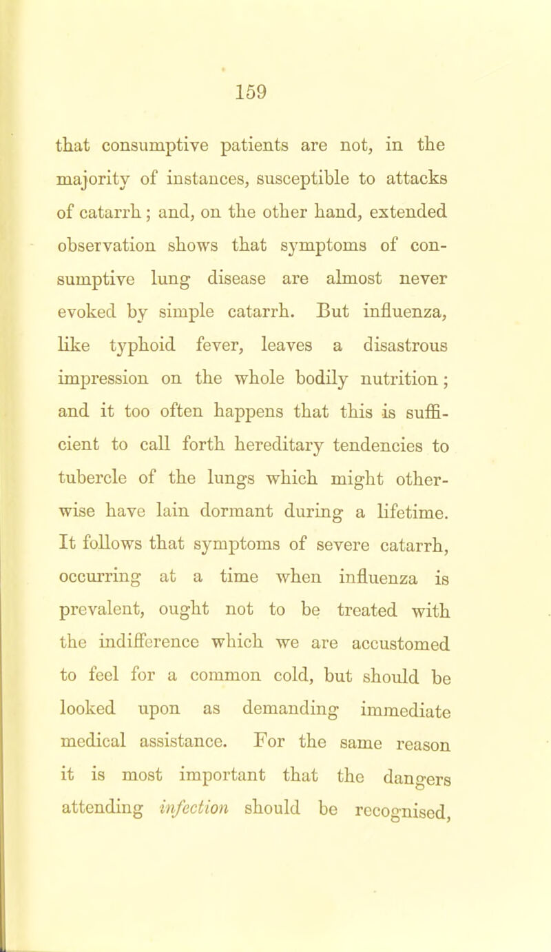 that consumptive patients are not, in tlie majority of instances, susceptible to attacks of catarrli; and, on the other hand, extended observation shows that symptoms of con- sumptive lung disease are almost never evoked by simple catarrh. But influenza, like typhoid fever, leaves a disastrous impression on the whole bodily nutrition; and it too often happens that this is suffi- cient to call forth hereditary tendencies to tubercle of the lungs which might other- wise have lain dormant during a lifetime. It follows that symptoms of severe catarrh, occurring at a time when influenza is prevalent, ought not to be treated with the indifibrence which we are accustomed to feel for a common cold, but should be looked upon as demanding immediate medical assistance. For the same reason it is most important that the dangers attending infection should be recognised,